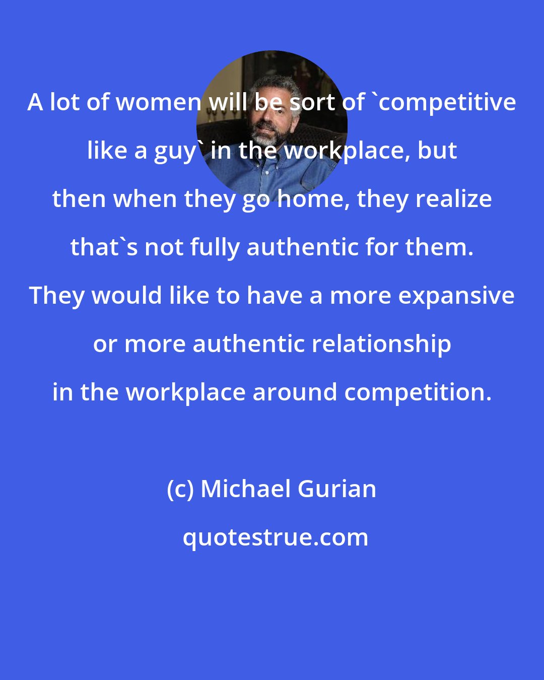 Michael Gurian: A lot of women will be sort of 'competitive like a guy' in the workplace, but then when they go home, they realize that's not fully authentic for them. They would like to have a more expansive or more authentic relationship in the workplace around competition.