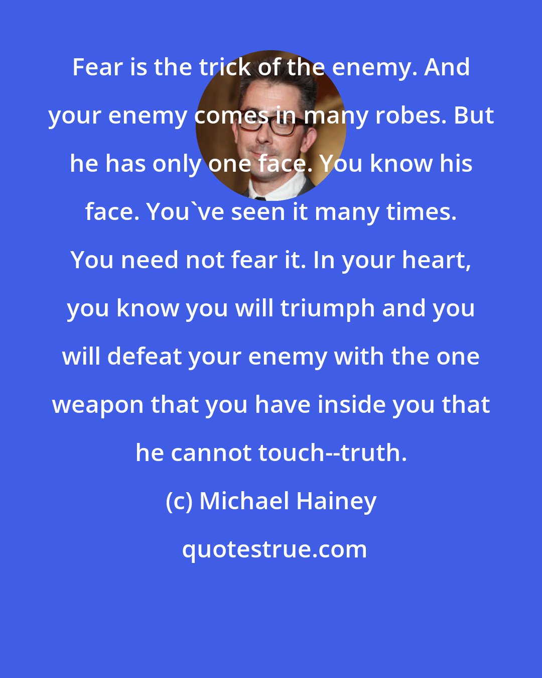 Michael Hainey: Fear is the trick of the enemy. And your enemy comes in many robes. But he has only one face. You know his face. You've seen it many times. You need not fear it. In your heart, you know you will triumph and you will defeat your enemy with the one weapon that you have inside you that he cannot touch--truth.