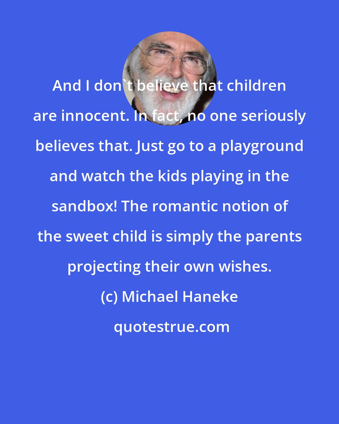Michael Haneke: And I don't believe that children are innocent. In fact, no one seriously believes that. Just go to a playground and watch the kids playing in the sandbox! The romantic notion of the sweet child is simply the parents projecting their own wishes.