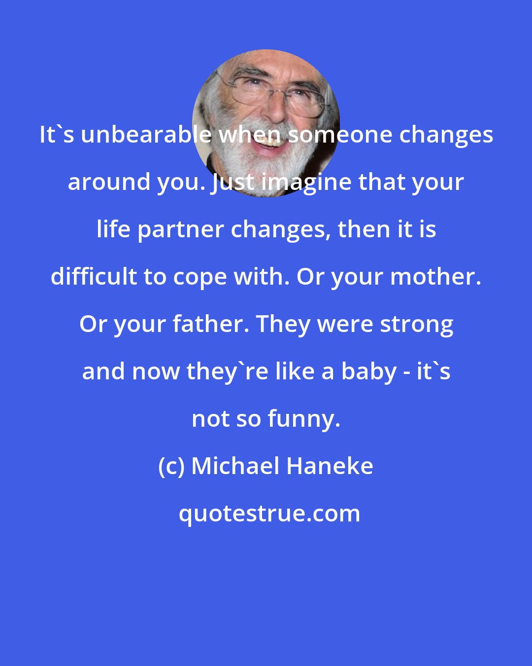 Michael Haneke: It's unbearable when someone changes around you. Just imagine that your life partner changes, then it is difficult to cope with. Or your mother. Or your father. They were strong and now they're like a baby - it's not so funny.