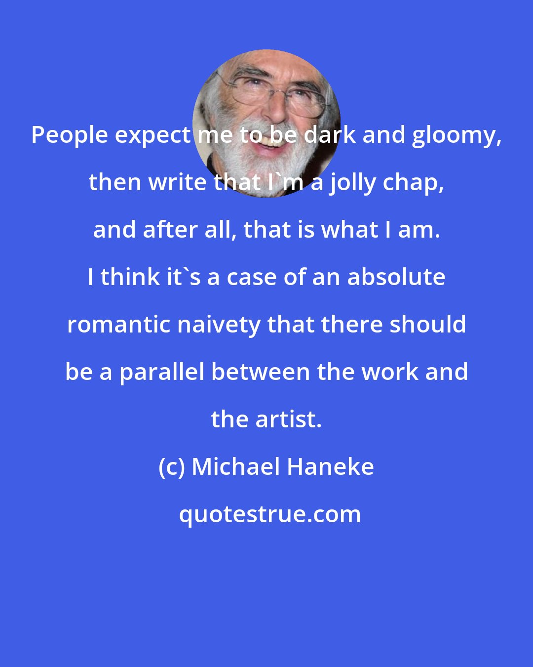 Michael Haneke: People expect me to be dark and gloomy, then write that I'm a jolly chap, and after all, that is what I am. I think it's a case of an absolute romantic naivety that there should be a parallel between the work and the artist.