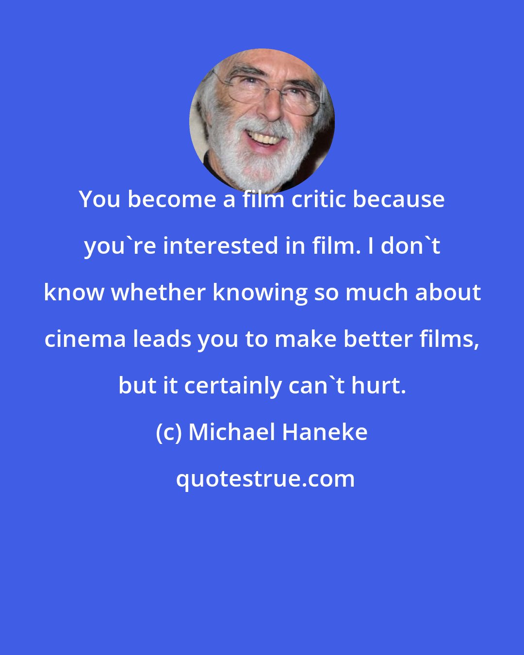 Michael Haneke: You become a film critic because you're interested in film. I don't know whether knowing so much about cinema leads you to make better films, but it certainly can't hurt.