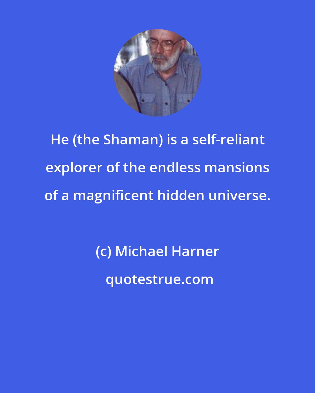 Michael Harner: He (the Shaman) is a self-reliant explorer of the endless mansions of a magnificent hidden universe.