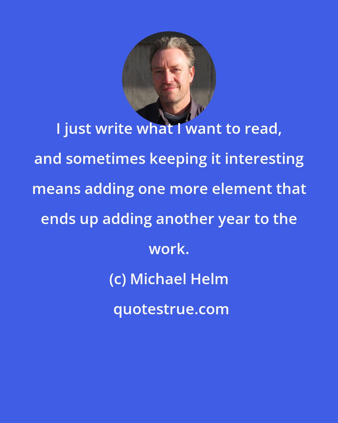 Michael Helm: I just write what I want to read, and sometimes keeping it interesting means adding one more element that ends up adding another year to the work.
