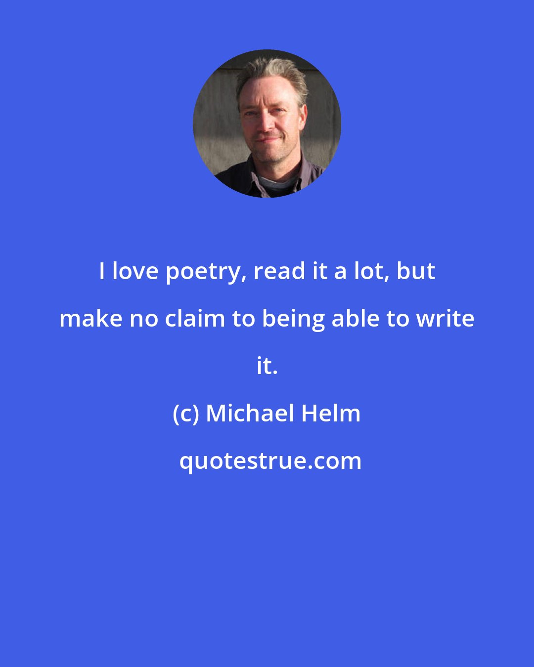 Michael Helm: I love poetry, read it a lot, but make no claim to being able to write it.