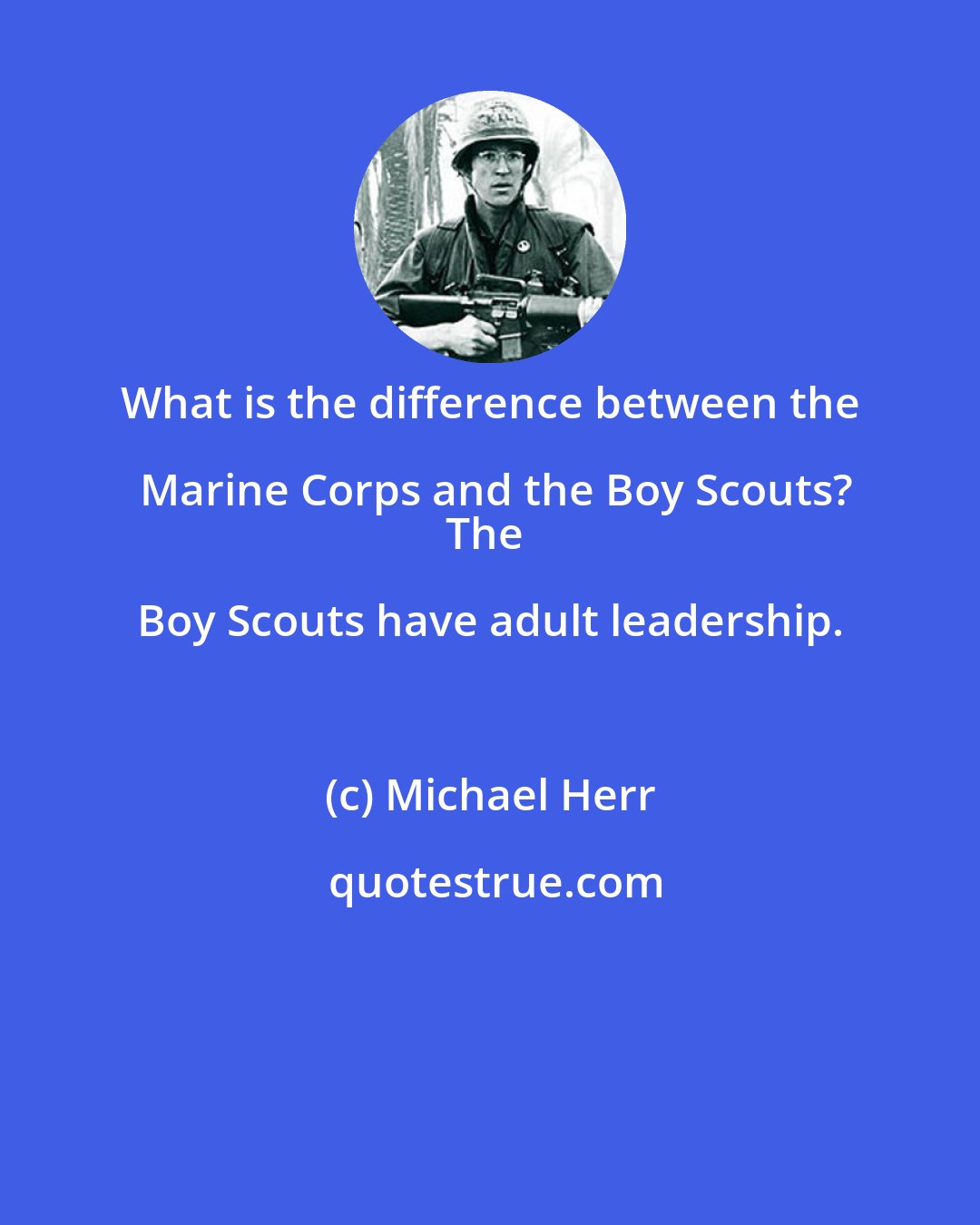 Michael Herr: What is the difference between the Marine Corps and the Boy Scouts?
The Boy Scouts have adult leadership.