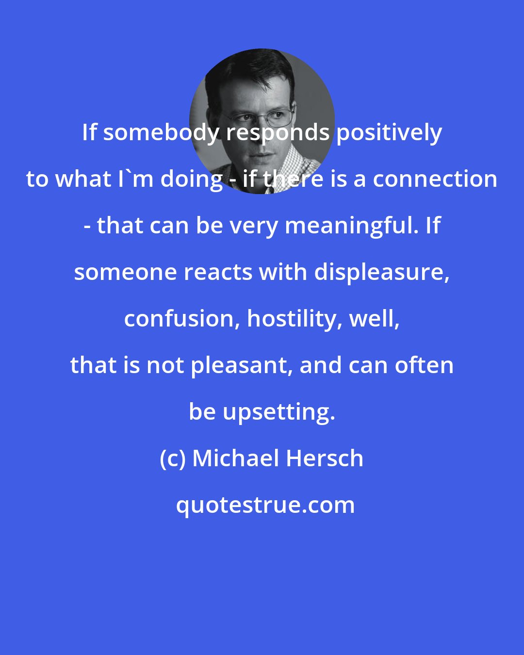 Michael Hersch: If somebody responds positively to what I'm doing - if there is a connection - that can be very meaningful. If someone reacts with displeasure, confusion, hostility, well, that is not pleasant, and can often be upsetting.