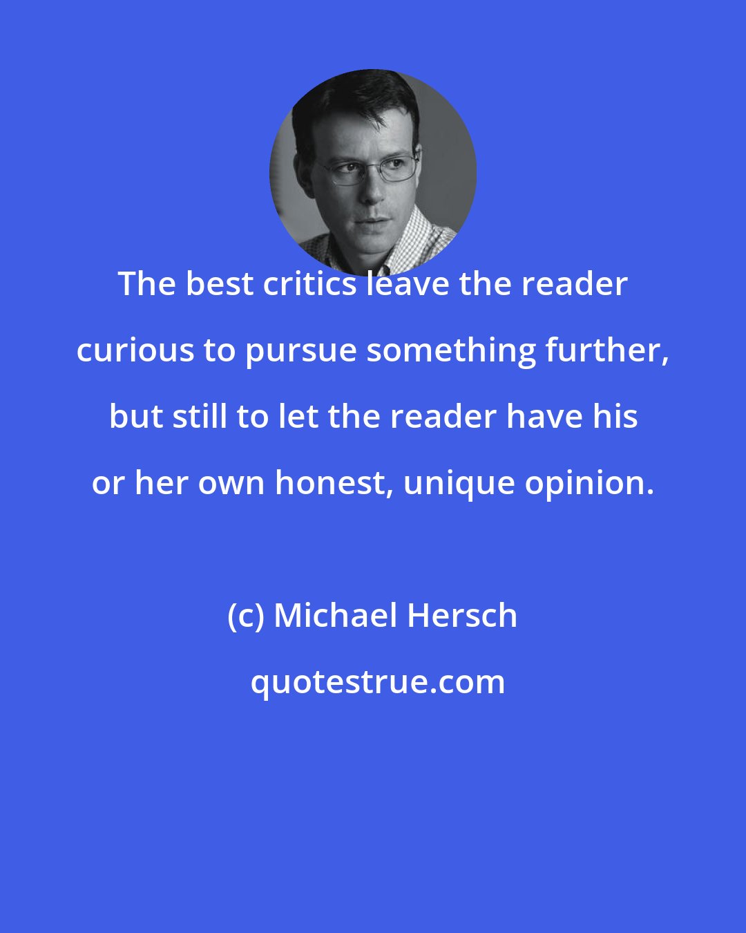 Michael Hersch: The best critics leave the reader curious to pursue something further, but still to let the reader have his or her own honest, unique opinion.