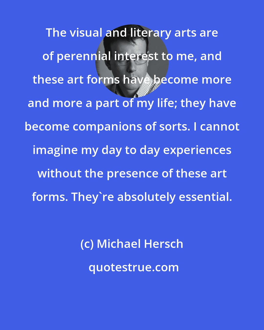 Michael Hersch: The visual and literary arts are of perennial interest to me, and these art forms have become more and more a part of my life; they have become companions of sorts. I cannot imagine my day to day experiences without the presence of these art forms. They're absolutely essential.
