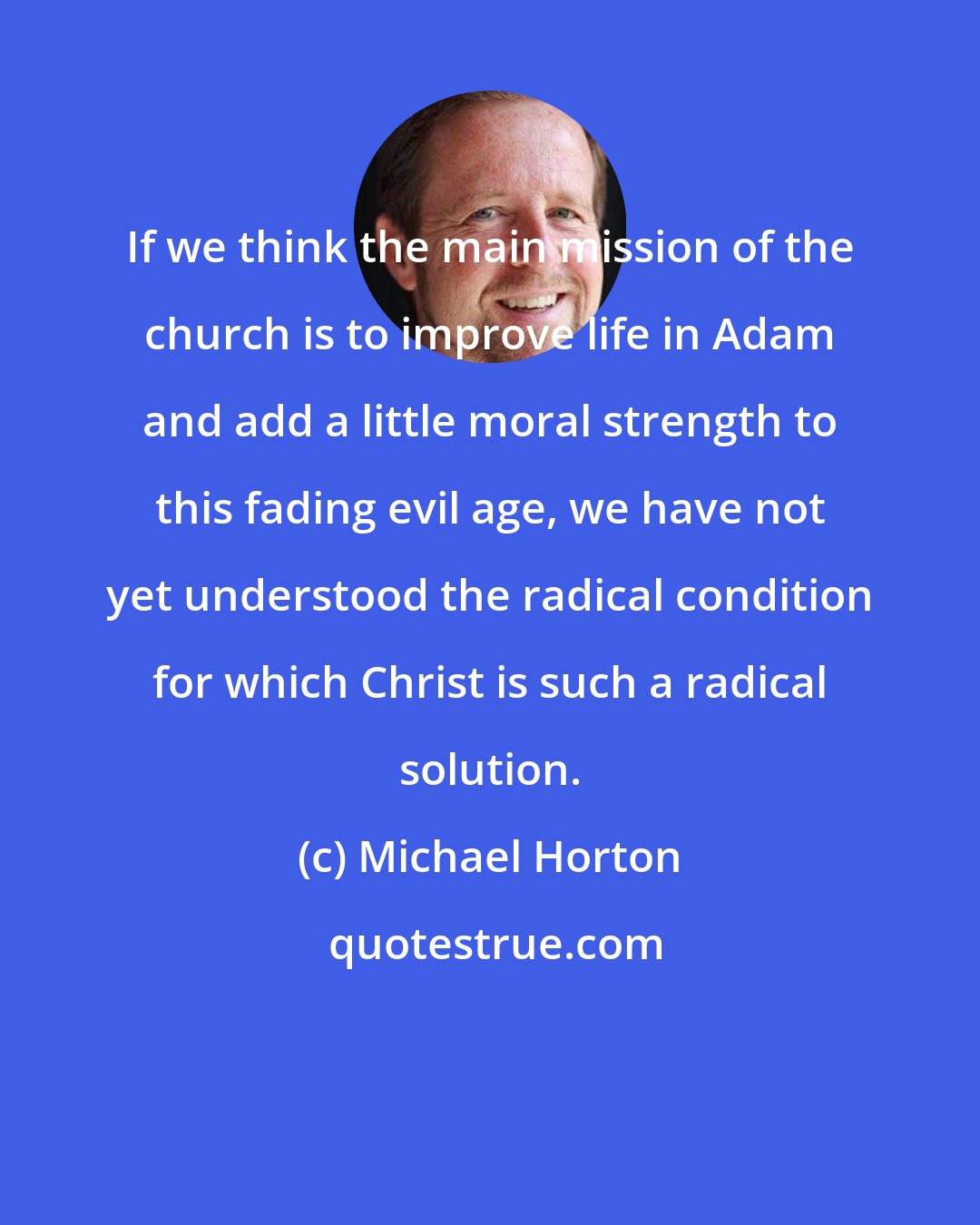 Michael Horton: If we think the main mission of the church is to improve life in Adam and add a little moral strength to this fading evil age, we have not yet understood the radical condition for which Christ is such a radical solution.