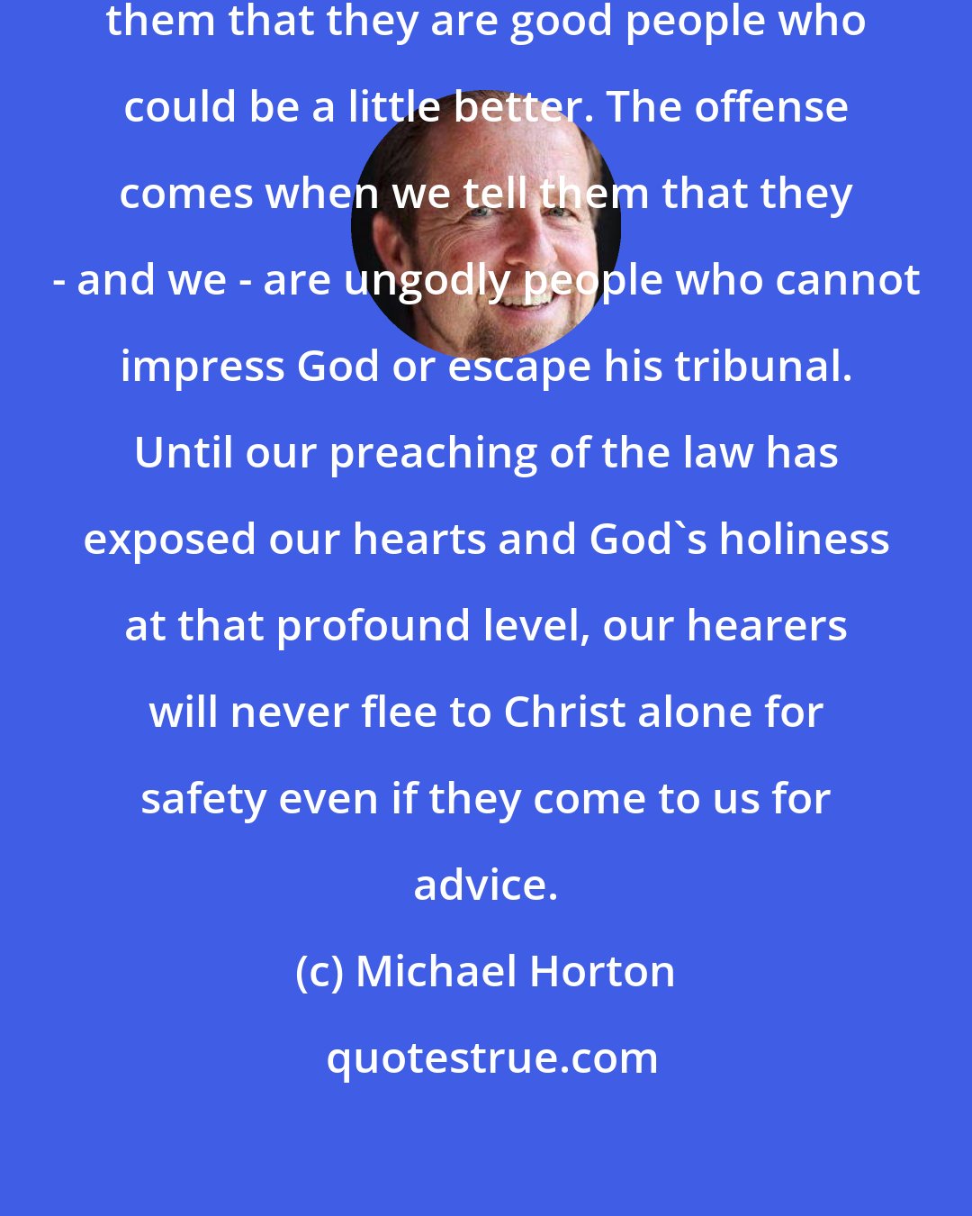 Michael Horton: No one will be offended if we tell them that they are good people who could be a little better. The offense comes when we tell them that they - and we - are ungodly people who cannot impress God or escape his tribunal. Until our preaching of the law has exposed our hearts and God's holiness at that profound level, our hearers will never flee to Christ alone for safety even if they come to us for advice.