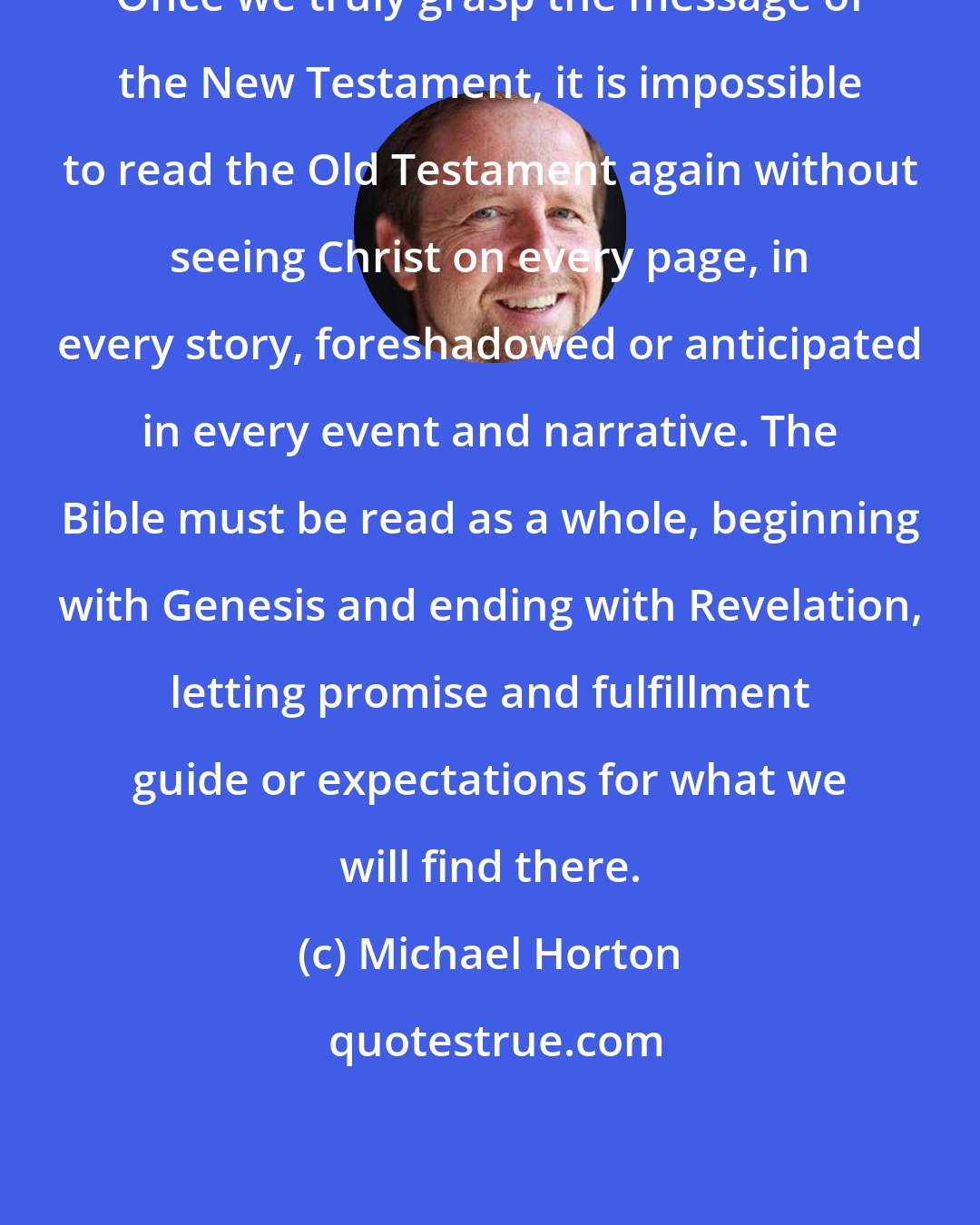 Michael Horton: Once we truly grasp the message of the New Testament, it is impossible to read the Old Testament again without seeing Christ on every page, in every story, foreshadowed or anticipated in every event and narrative. The Bible must be read as a whole, beginning with Genesis and ending with Revelation, letting promise and fulfillment guide or expectations for what we will find there.