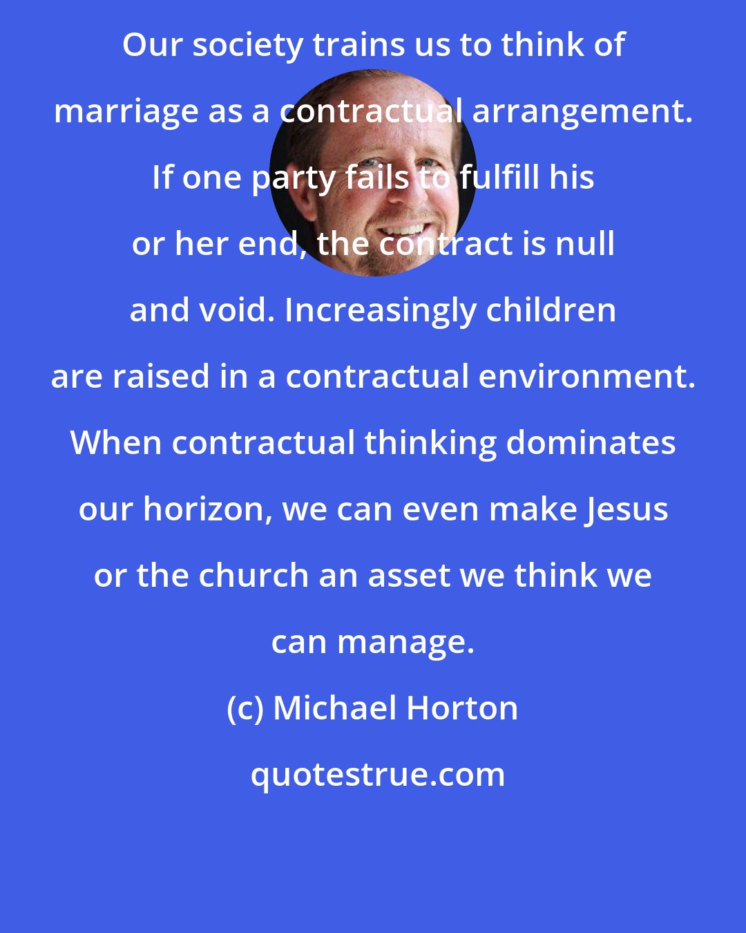Michael Horton: Our society trains us to think of marriage as a contractual arrangement. If one party fails to fulfill his or her end, the contract is null and void. Increasingly children are raised in a contractual environment. When contractual thinking dominates our horizon, we can even make Jesus or the church an asset we think we can manage.