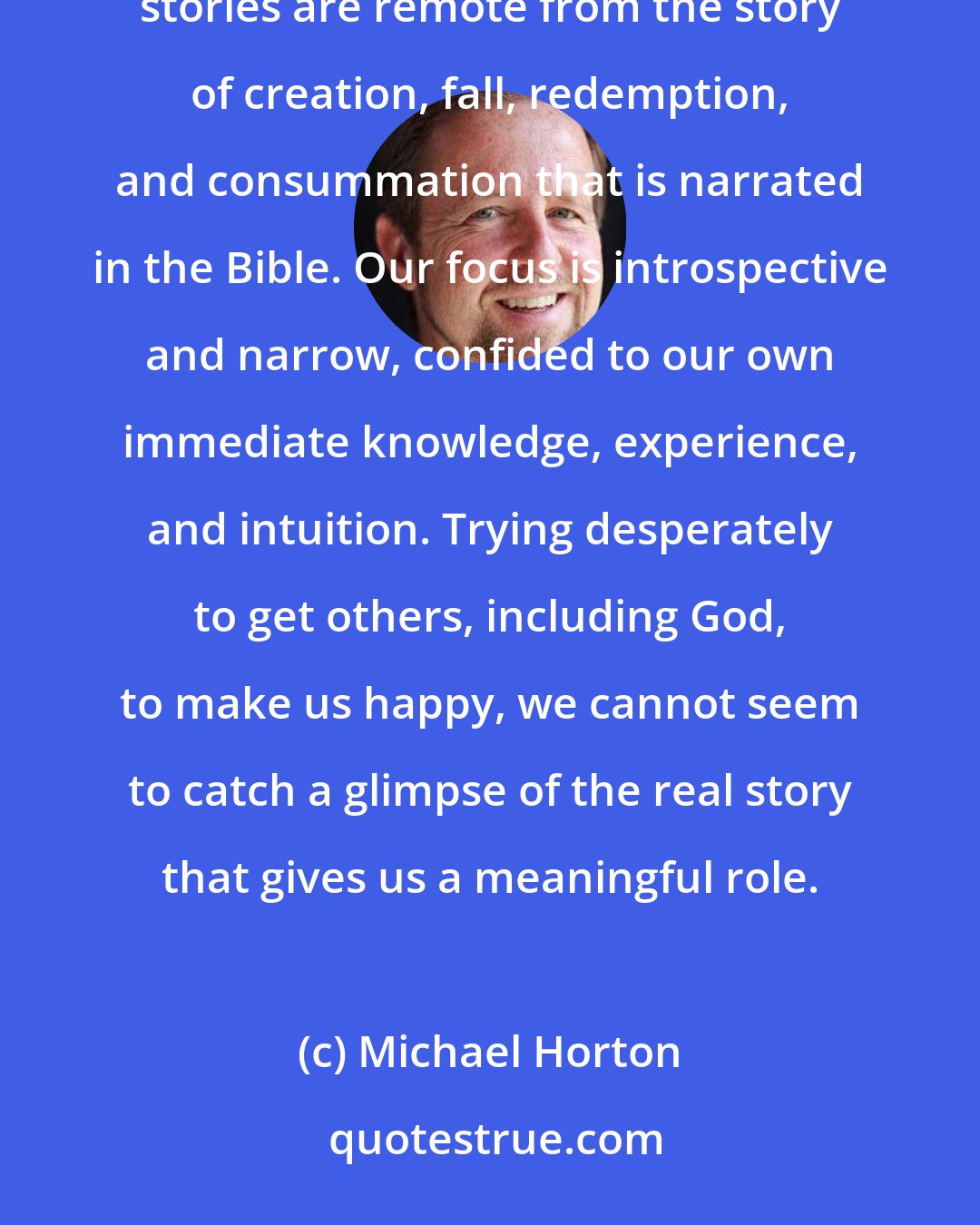 Michael Horton: The gospel is unintelligible to most people today, especially in the West, because their own particular stories are remote from the story of creation, fall, redemption, and consummation that is narrated in the Bible. Our focus is introspective and narrow, confided to our own immediate knowledge, experience, and intuition. Trying desperately to get others, including God, to make us happy, we cannot seem to catch a glimpse of the real story that gives us a meaningful role.