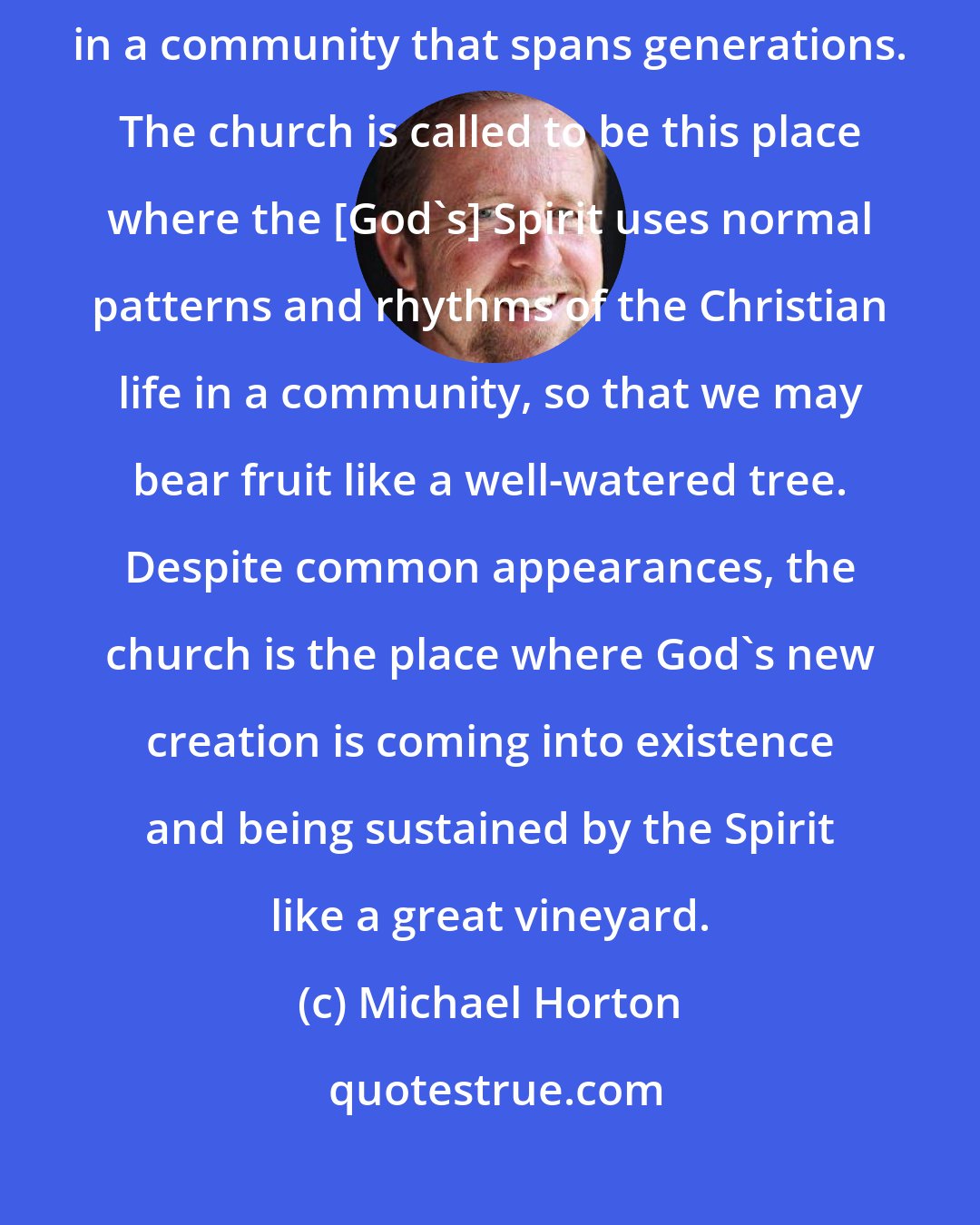 Michael Horton: The key to maturity is time and community. Discernment and godly wisdom develop in a community that spans generations. The church is called to be this place where the [God's] Spirit uses normal patterns and rhythms of the Christian life in a community, so that we may bear fruit like a well-watered tree. Despite common appearances, the church is the place where God's new creation is coming into existence and being sustained by the Spirit like a great vineyard.