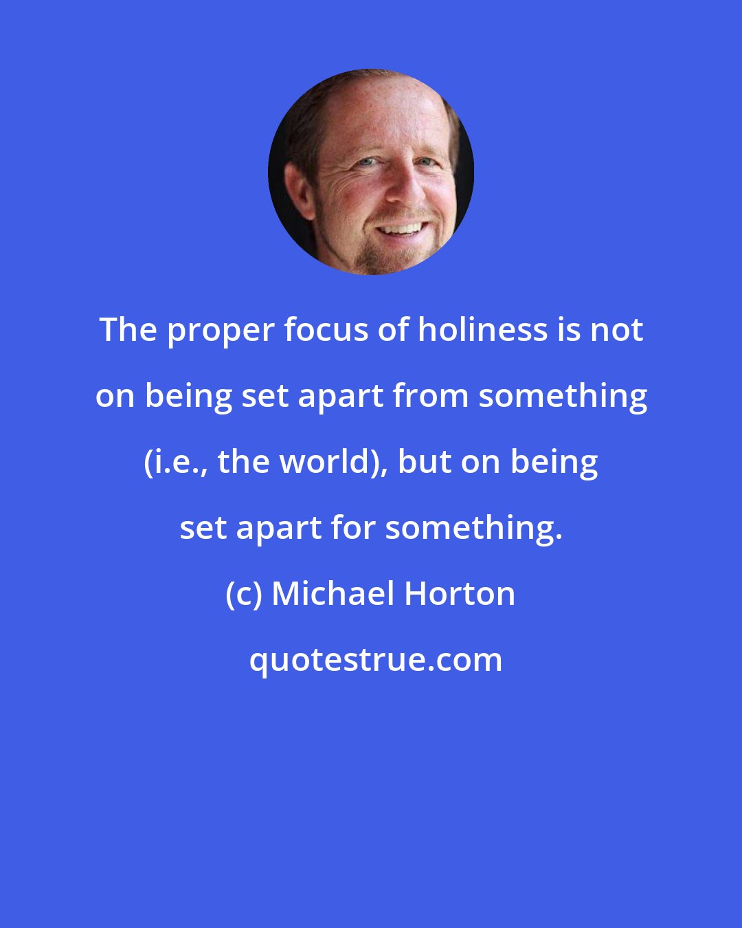 Michael Horton: The proper focus of holiness is not on being set apart from something (i.e., the world), but on being set apart for something.