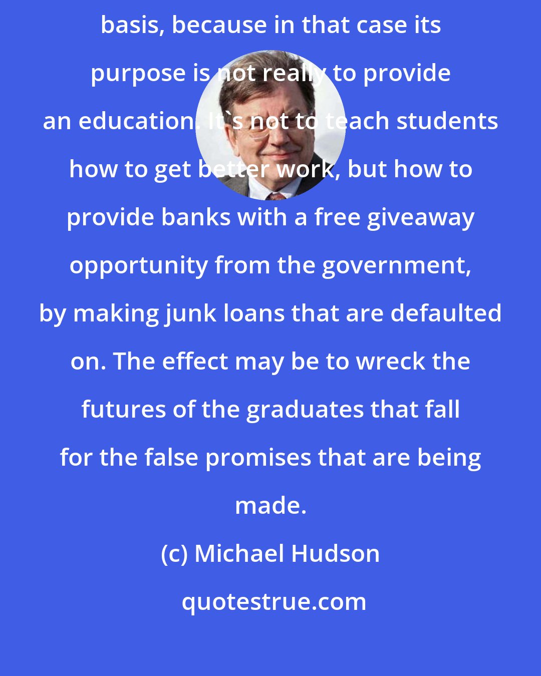 Michael Hudson: Education is something that should not be organized on a for-profit basis, because in that case its purpose is not really to provide an education. It's not to teach students how to get better work, but how to provide banks with a free giveaway opportunity from the government, by making junk loans that are defaulted on. The effect may be to wreck the futures of the graduates that fall for the false promises that are being made.