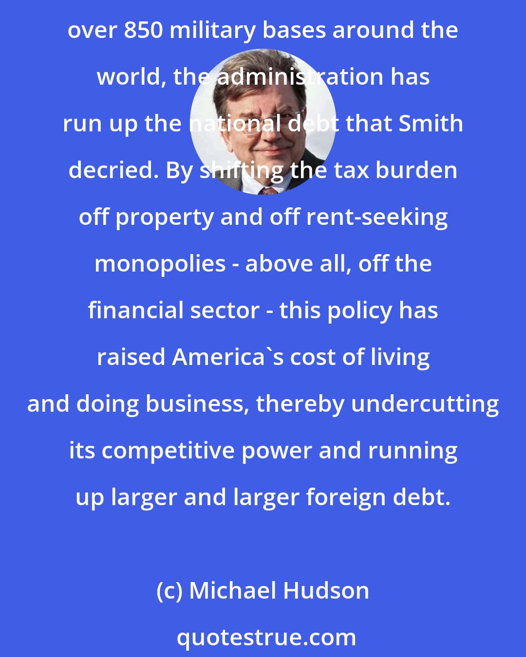 Michael Hudson: So the Bush-Obama administration has taken a fiscal stance diametrically opposed to that of the patron saint of free enterprise. While escalating war in Afghanistan and maintaining over 850 military bases around the world, the administration has run up the national debt that Smith decried. By shifting the tax burden off property and off rent-seeking monopolies - above all, off the financial sector - this policy has raised America's cost of living and doing business, thereby undercutting its competitive power and running up larger and larger foreign debt.