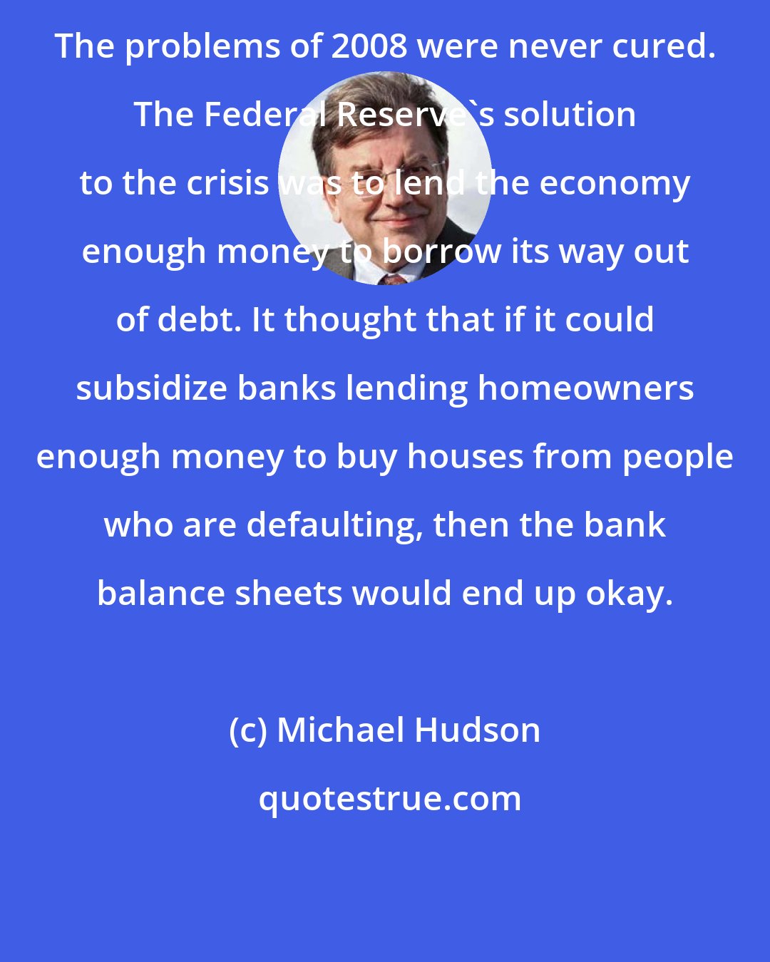 Michael Hudson: The problems of 2008 were never cured. The Federal Reserve's solution to the crisis was to lend the economy enough money to borrow its way out of debt. It thought that if it could subsidize banks lending homeowners enough money to buy houses from people who are defaulting, then the bank balance sheets would end up okay.