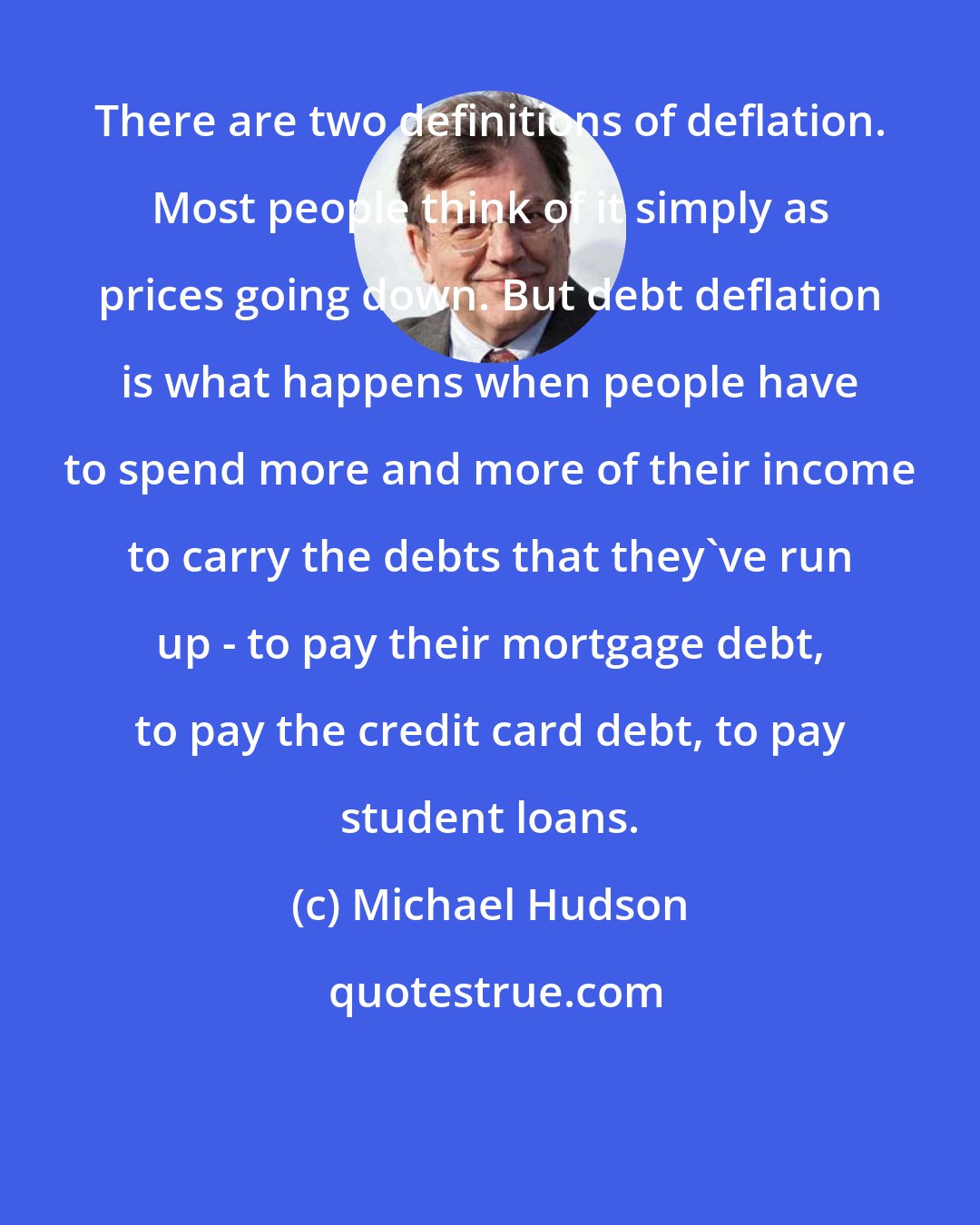 Michael Hudson: There are two definitions of deflation. Most people think of it simply as prices going down. But debt deflation is what happens when people have to spend more and more of their income to carry the debts that they've run up - to pay their mortgage debt, to pay the credit card debt, to pay student loans.