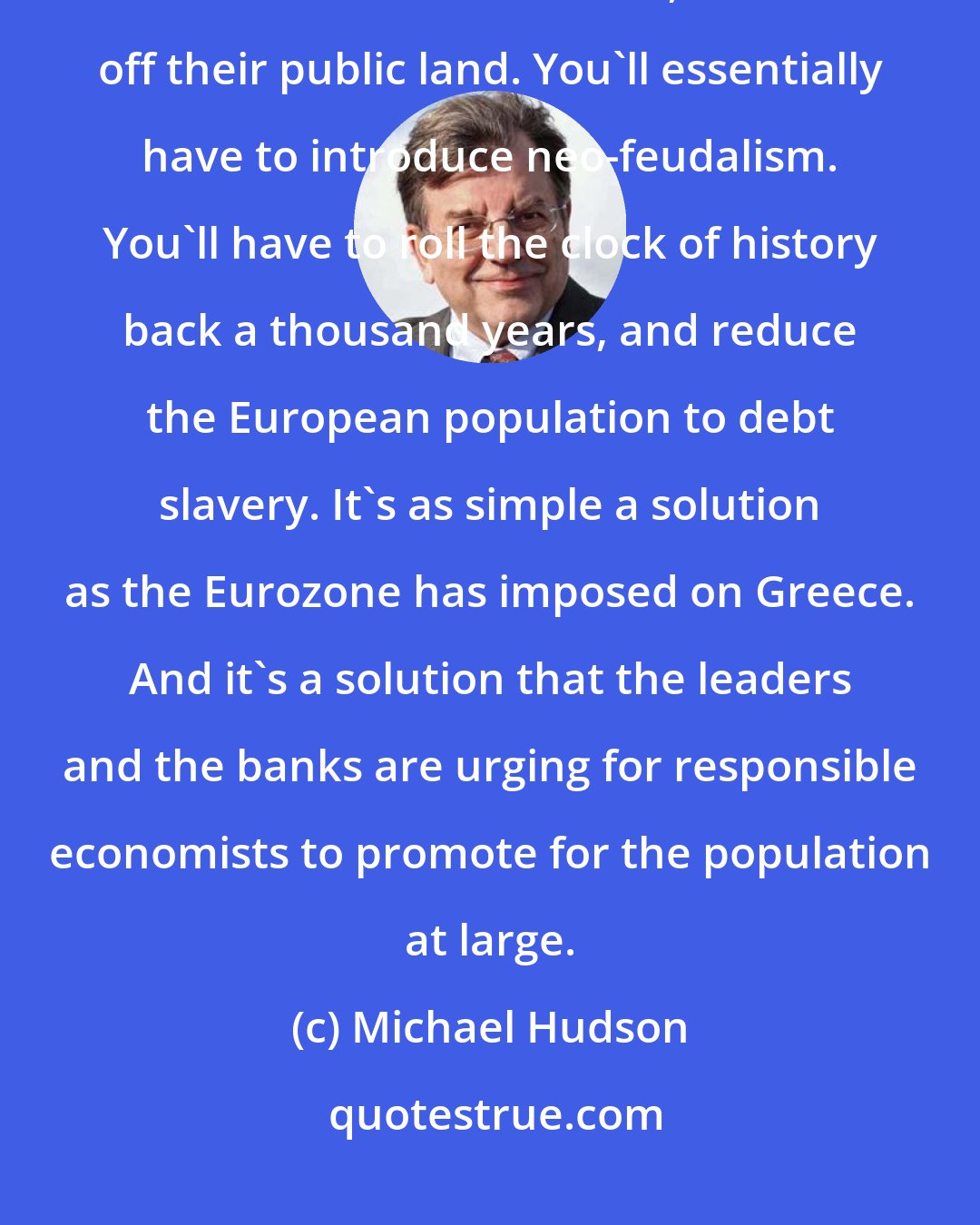 Michael Hudson: You'll have to have the governments sell off all of their public domains; sell off their railroads, sell off their public land. You'll essentially have to introduce neo-feudalism. You'll have to roll the clock of history back a thousand years, and reduce the European population to debt slavery. It's as simple a solution as the Eurozone has imposed on Greece. And it's a solution that the leaders and the banks are urging for responsible economists to promote for the population at large.