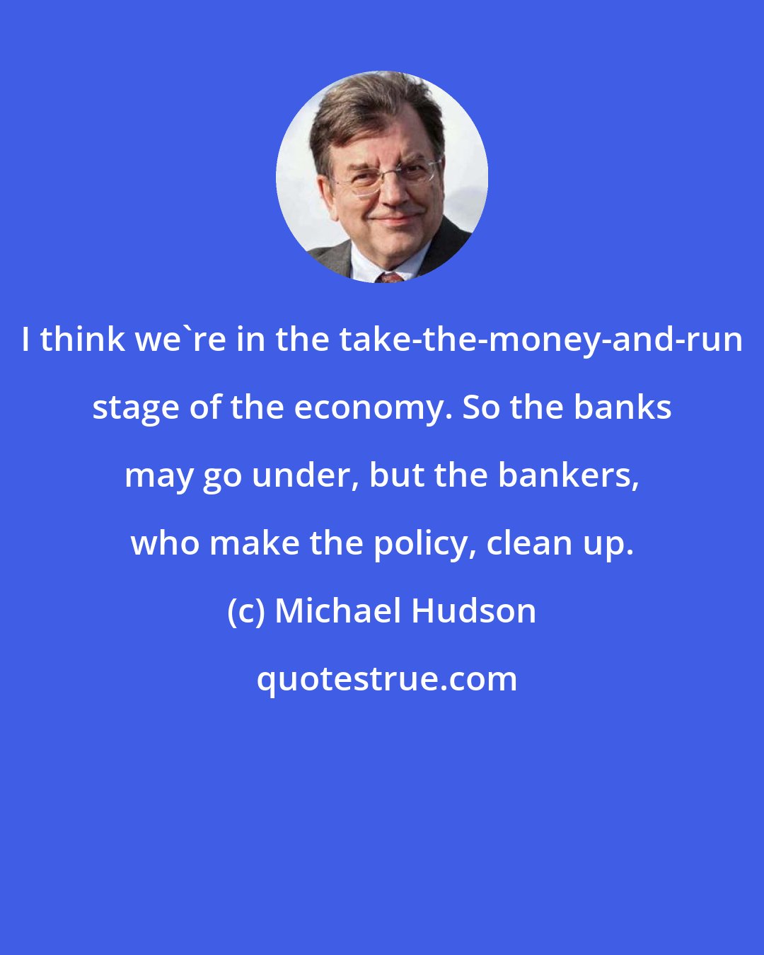 Michael Hudson: I think we're in the take-the-money-and-run stage of the economy. So the banks may go under, but the bankers, who make the policy, clean up.