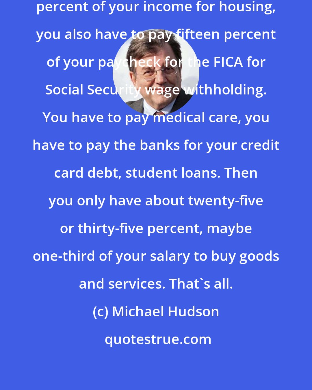 Michael Hudson: If you have to pay about forty to forty-three percent of your income for housing, you also have to pay fifteen percent of your paycheck for the FICA for Social Security wage withholding. You have to pay medical care, you have to pay the banks for your credit card debt, student loans. Then you only have about twenty-five or thirty-five percent, maybe one-third of your salary to buy goods and services. That's all.
