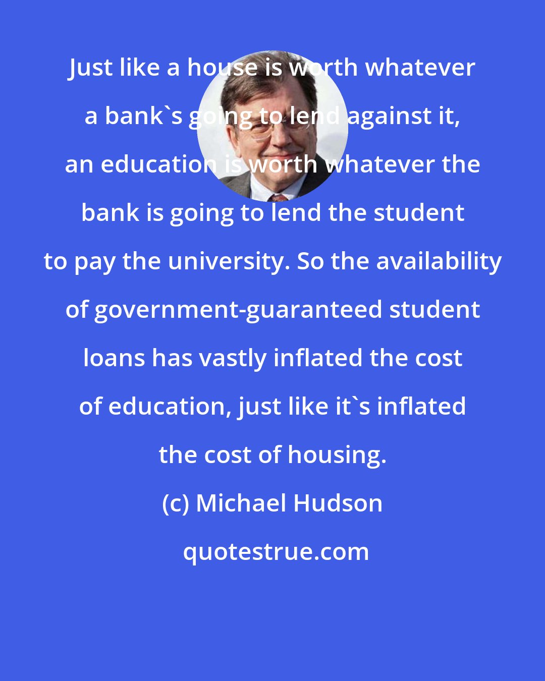 Michael Hudson: Just like a house is worth whatever a bank's going to lend against it, an education is worth whatever the bank is going to lend the student to pay the university. So the availability of government-guaranteed student loans has vastly inflated the cost of education, just like it's inflated the cost of housing.