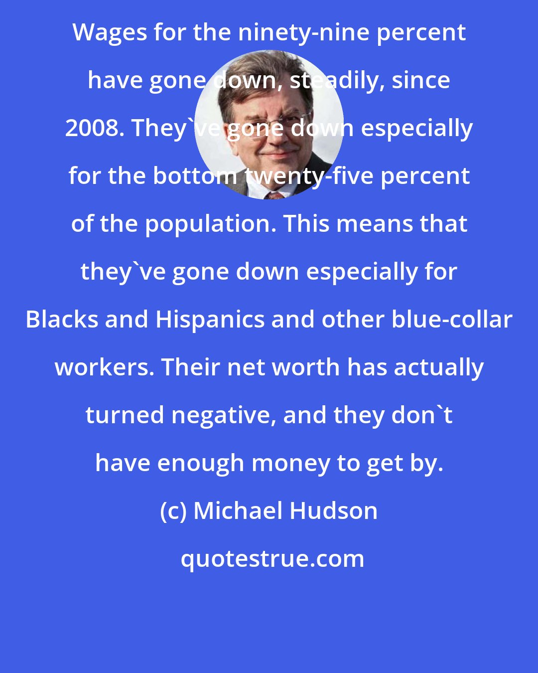 Michael Hudson: Wages for the ninety-nine percent have gone down, steadily, since 2008. They've gone down especially for the bottom twenty-five percent of the population. This means that they've gone down especially for Blacks and Hispanics and other blue-collar workers. Their net worth has actually turned negative, and they don't have enough money to get by.