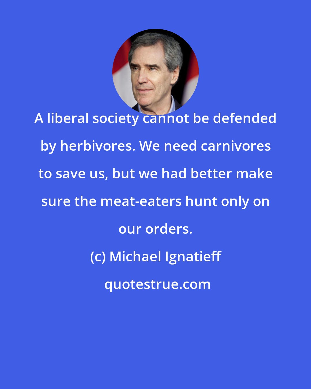Michael Ignatieff: A liberal society cannot be defended by herbivores. We need carnivores to save us, but we had better make sure the meat-eaters hunt only on our orders.