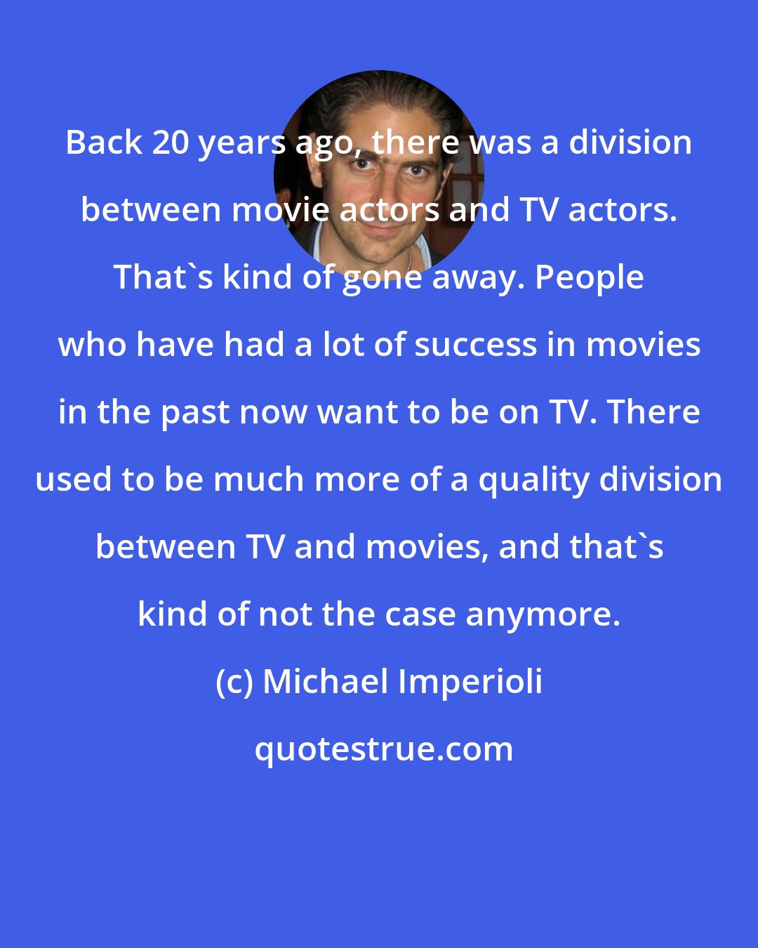 Michael Imperioli: Back 20 years ago, there was a division between movie actors and TV actors. That's kind of gone away. People who have had a lot of success in movies in the past now want to be on TV. There used to be much more of a quality division between TV and movies, and that's kind of not the case anymore.