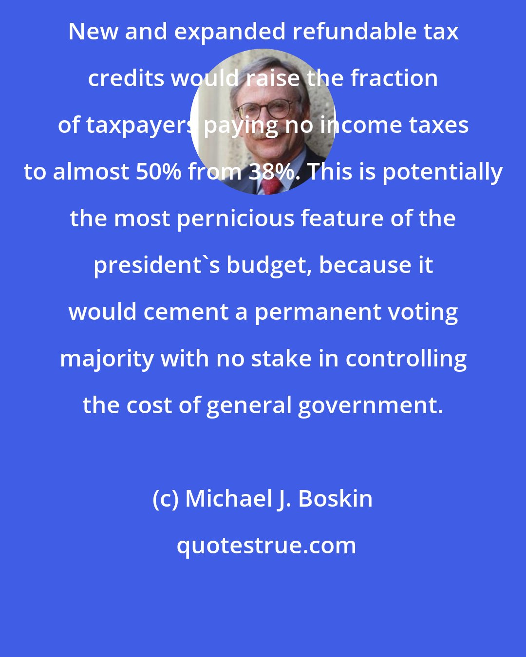 Michael J. Boskin: New and expanded refundable tax credits would raise the fraction of taxpayers paying no income taxes to almost 50% from 38%. This is potentially the most pernicious feature of the president's budget, because it would cement a permanent voting majority with no stake in controlling the cost of general government.