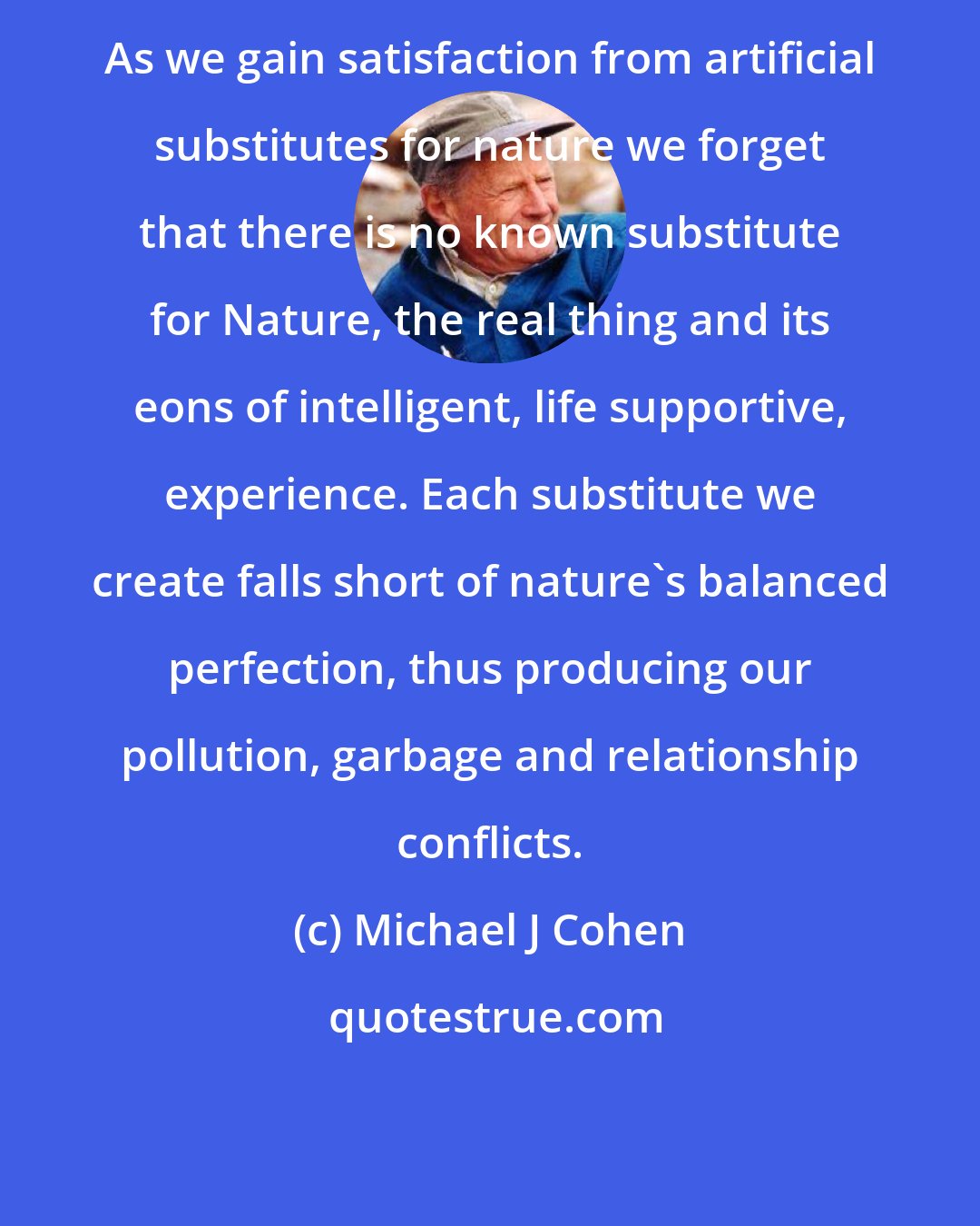 Michael J Cohen: As we gain satisfaction from artificial substitutes for nature we forget that there is no known substitute for Nature, the real thing and its eons of intelligent, life supportive, experience. Each substitute we create falls short of nature's balanced perfection, thus producing our pollution, garbage and relationship conflicts.