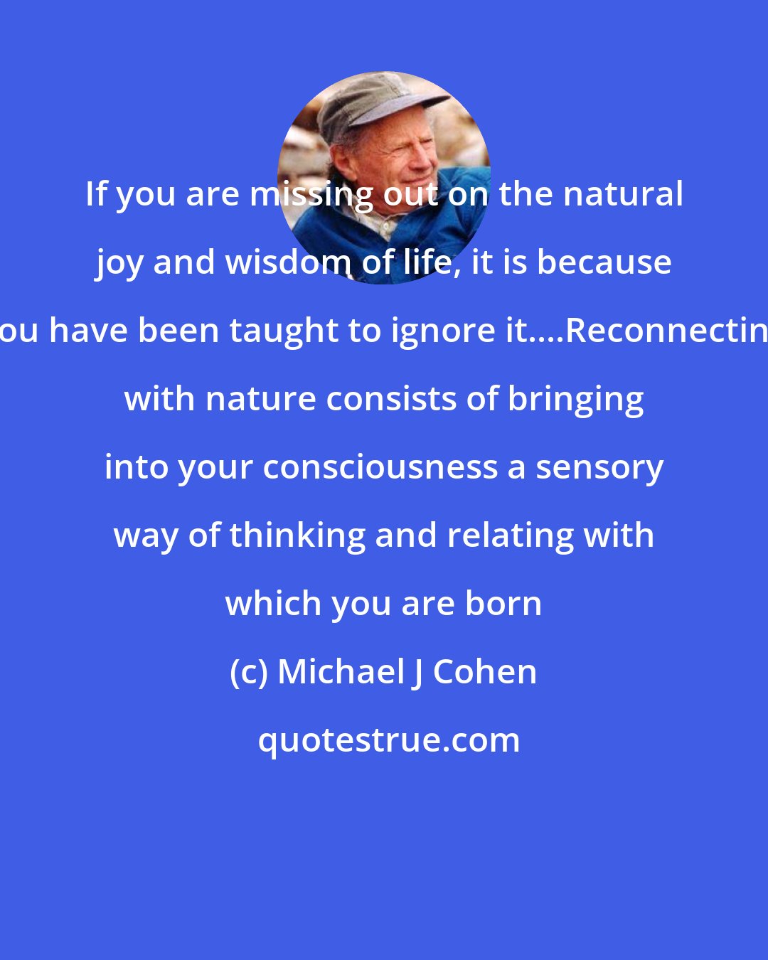 Michael J Cohen: If you are missing out on the natural joy and wisdom of life, it is because you have been taught to ignore it....Reconnecting with nature consists of bringing into your consciousness a sensory way of thinking and relating with which you are born