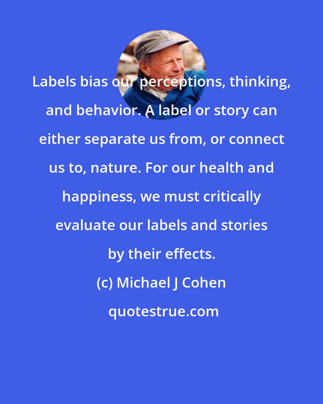 Michael J Cohen: Labels bias our perceptions, thinking, and behavior. A label or story can either separate us from, or connect us to, nature. For our health and happiness, we must critically evaluate our labels and stories by their effects.