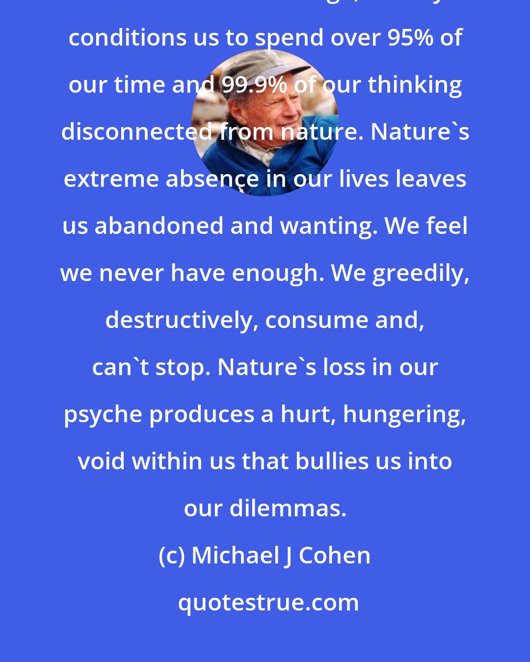 Michael J Cohen: Most of us have become Ecozombies, desensitized, environmental deadheads. On average, society conditions us to spend over 95% of our time and 99.9% of our thinking disconnected from nature. Nature's extreme absence in our lives leaves us abandoned and wanting. We feel we never have enough. We greedily, destructively, consume and, can't stop. Nature's loss in our psyche produces a hurt, hungering, void within us that bullies us into our dilemmas.