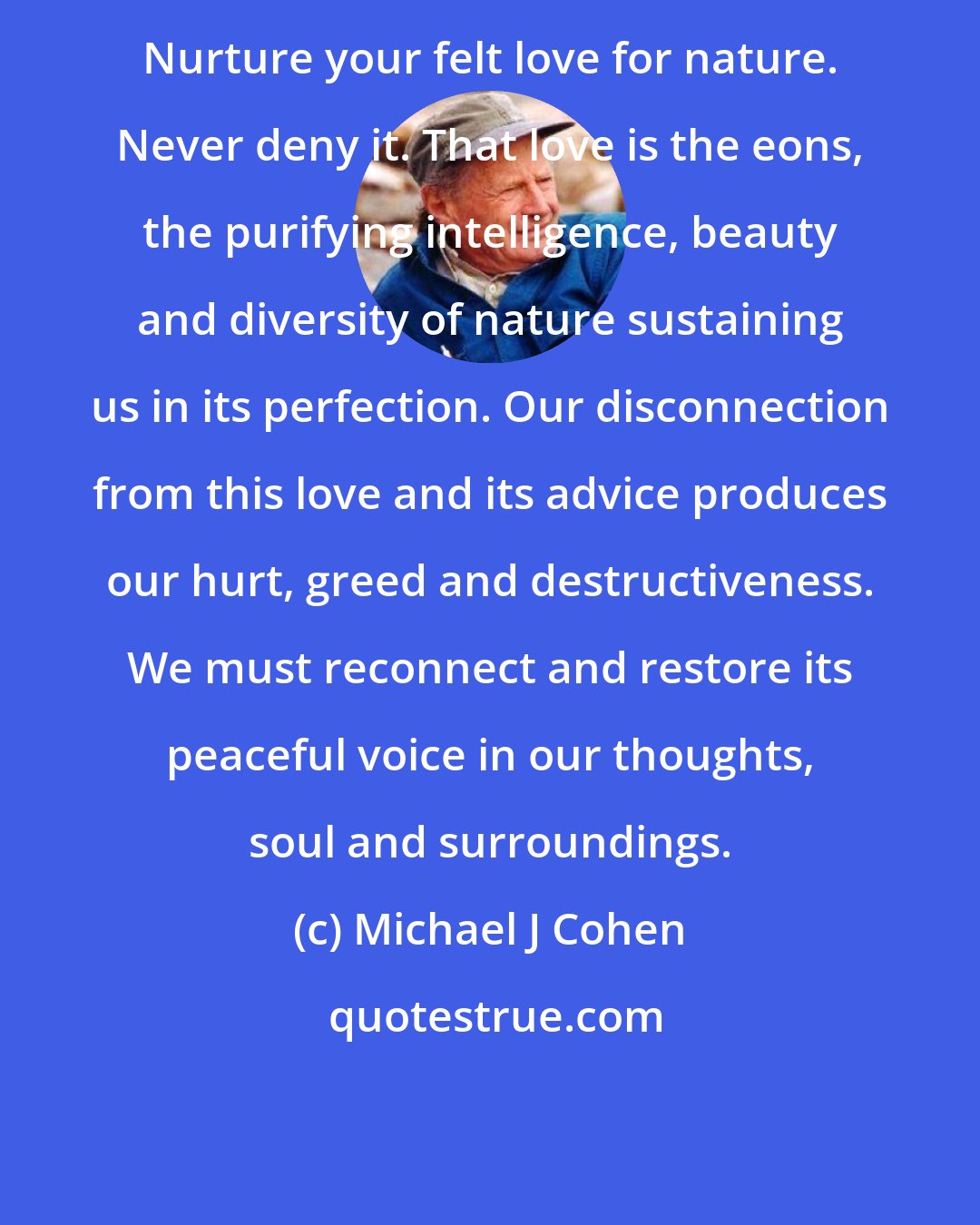 Michael J Cohen: Nurture your felt love for nature. Never deny it. That love is the eons, the purifying intelligence, beauty and diversity of nature sustaining us in its perfection. Our disconnection from this love and its advice produces our hurt, greed and destructiveness. We must reconnect and restore its peaceful voice in our thoughts, soul and surroundings.