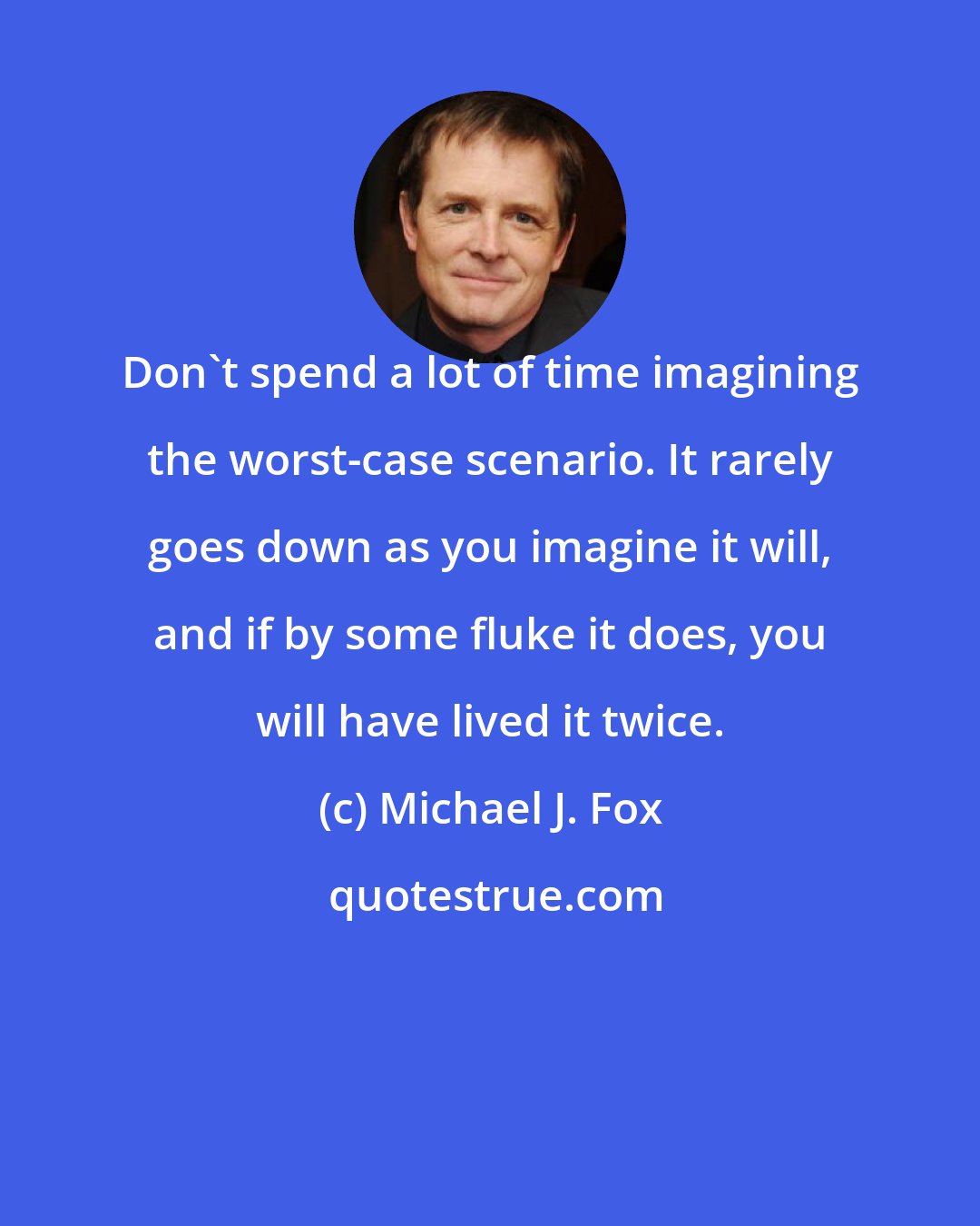 Michael J. Fox: Don't spend a lot of time imagining the worst-case scenario. It rarely goes down as you imagine it will, and if by some fluke it does, you will have lived it twice.