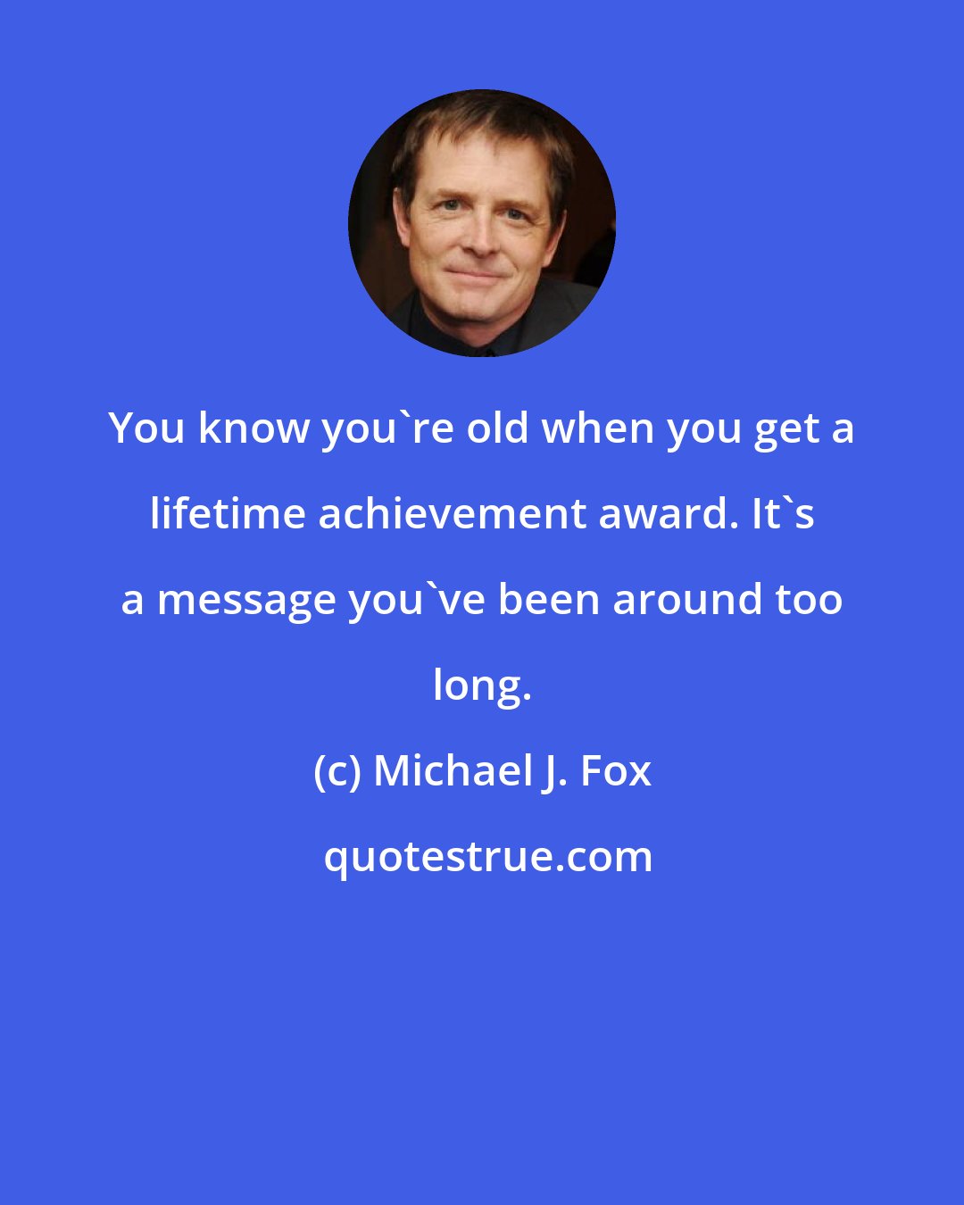 Michael J. Fox: You know you're old when you get a lifetime achievement award. It's a message you've been around too long.
