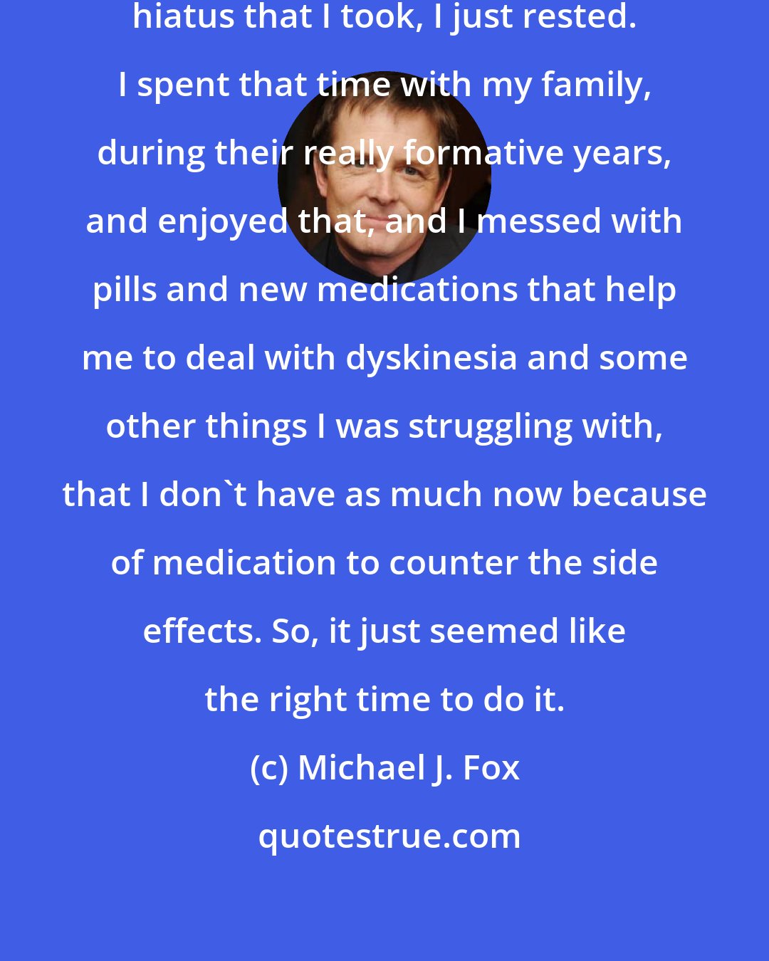 Michael J. Fox: In terms of what happened over that hiatus that I took, I just rested. I spent that time with my family, during their really formative years, and enjoyed that, and I messed with pills and new medications that help me to deal with dyskinesia and some other things I was struggling with, that I don't have as much now because of medication to counter the side effects. So, it just seemed like the right time to do it.