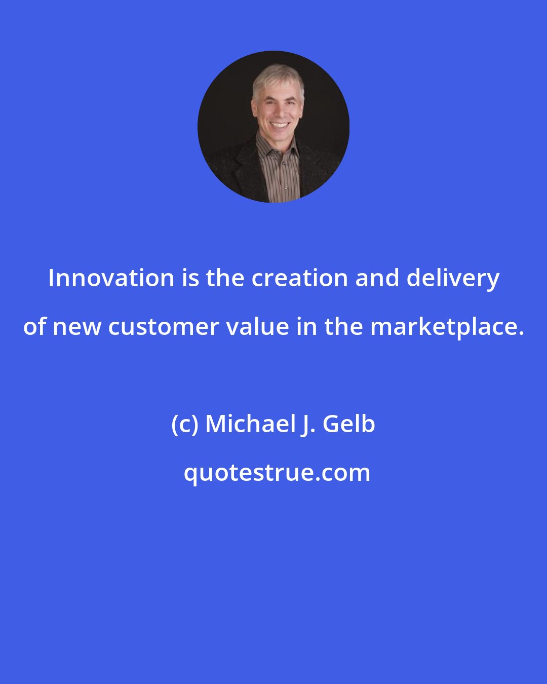 Michael J. Gelb: Innovation is the creation and delivery of new customer value in the marketplace.