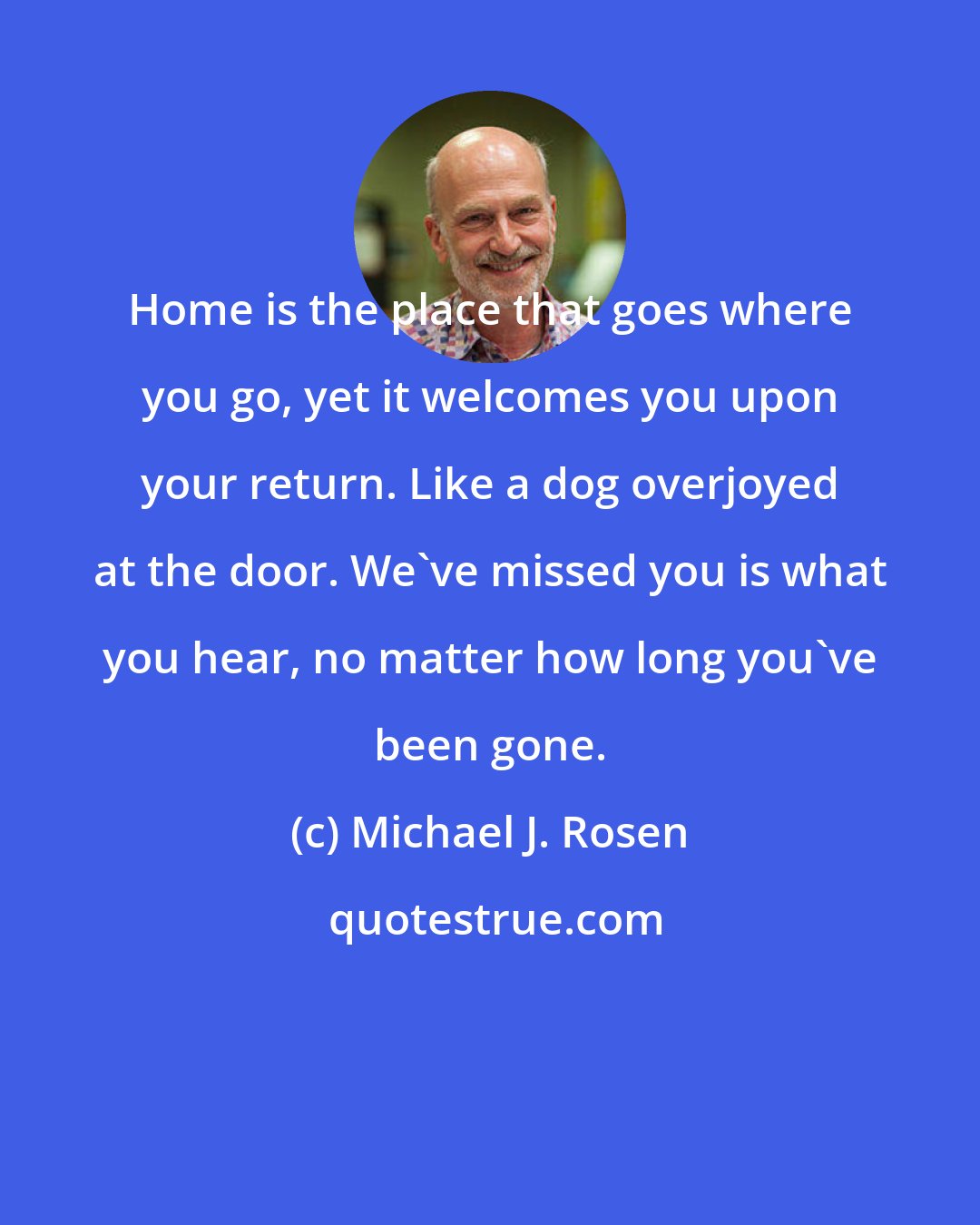 Michael J. Rosen: Home is the place that goes where you go, yet it welcomes you upon your return. Like a dog overjoyed at the door. We've missed you is what you hear, no matter how long you've been gone.