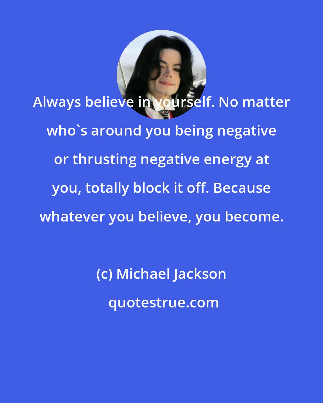 Michael Jackson: Always believe in yourself. No matter who's around you being negative or thrusting negative energy at you, totally block it off. Because whatever you believe, you become.