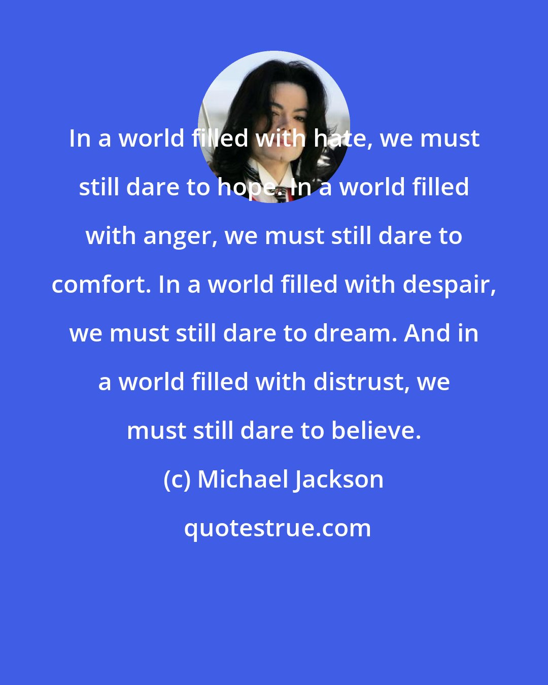 Michael Jackson: In a world filled with hate, we must still dare to hope. In a world filled with anger, we must still dare to comfort. In a world filled with despair, we must still dare to dream. And in a world filled with distrust, we must still dare to believe.