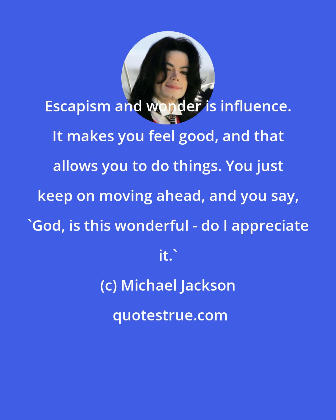 Michael Jackson: Escapism and wonder is influence. It makes you feel good, and that allows you to do things. You just keep on moving ahead, and you say, 'God, is this wonderful - do I appreciate it.'