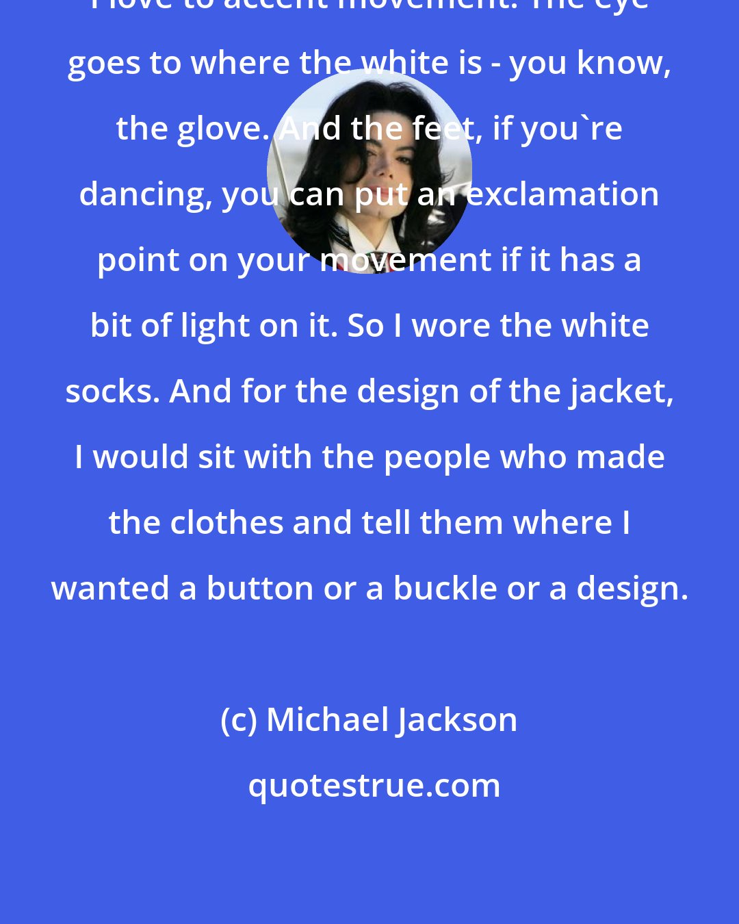 Michael Jackson: I love to accent movement. The eye goes to where the white is - you know, the glove. And the feet, if you're dancing, you can put an exclamation point on your movement if it has a bit of light on it. So I wore the white socks. And for the design of the jacket, I would sit with the people who made the clothes and tell them where I wanted a button or a buckle or a design.
