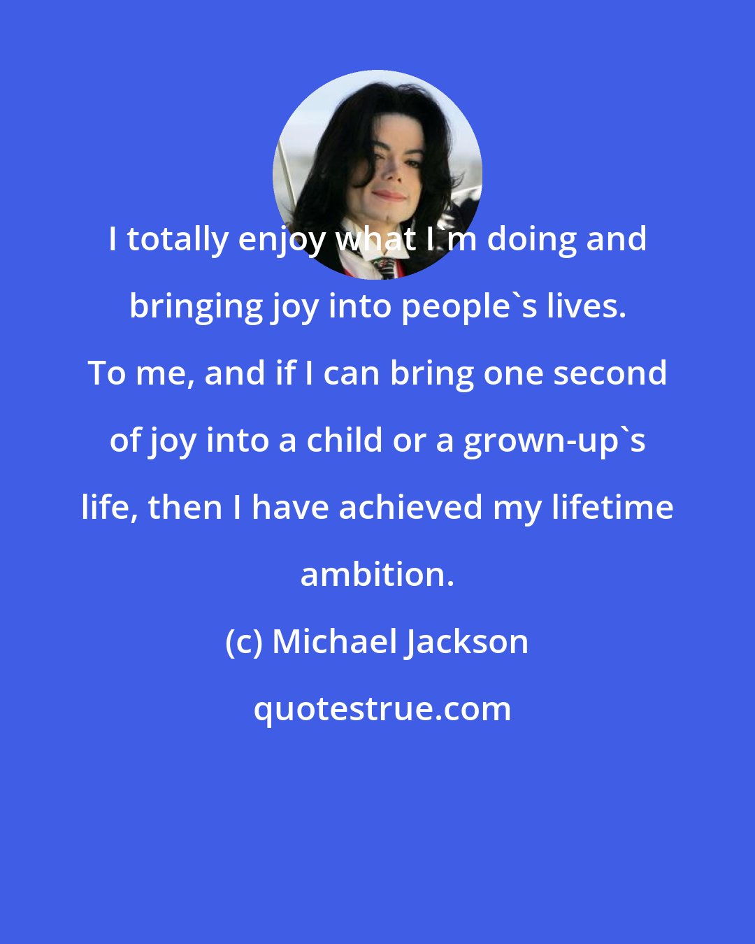 Michael Jackson: I totally enjoy what I'm doing and bringing joy into people's lives. To me, and if I can bring one second of joy into a child or a grown-up's life, then I have achieved my lifetime ambition.