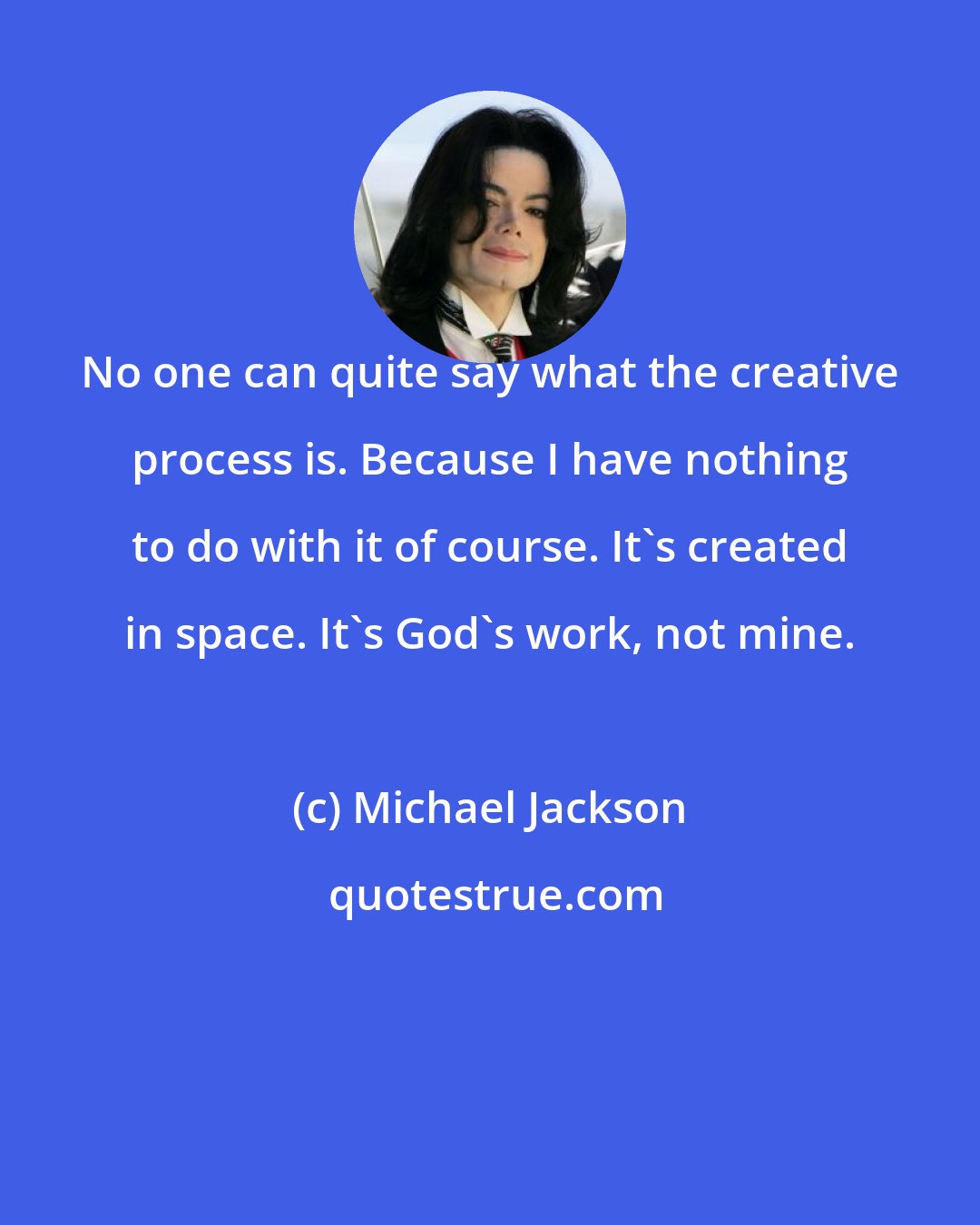 Michael Jackson: No one can quite say what the creative process is. Because I have nothing to do with it of course. It's created in space. It's God's work, not mine.
