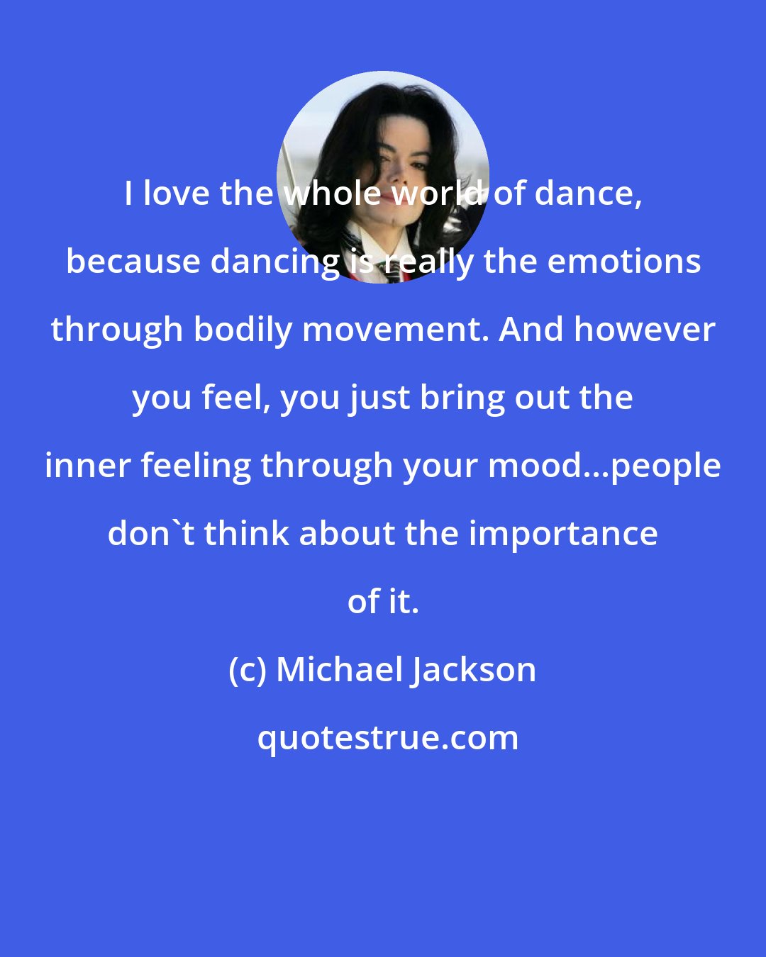 Michael Jackson: I love the whole world of dance, because dancing is really the emotions through bodily movement. And however you feel, you just bring out the inner feeling through your mood...people don't think about the importance of it.