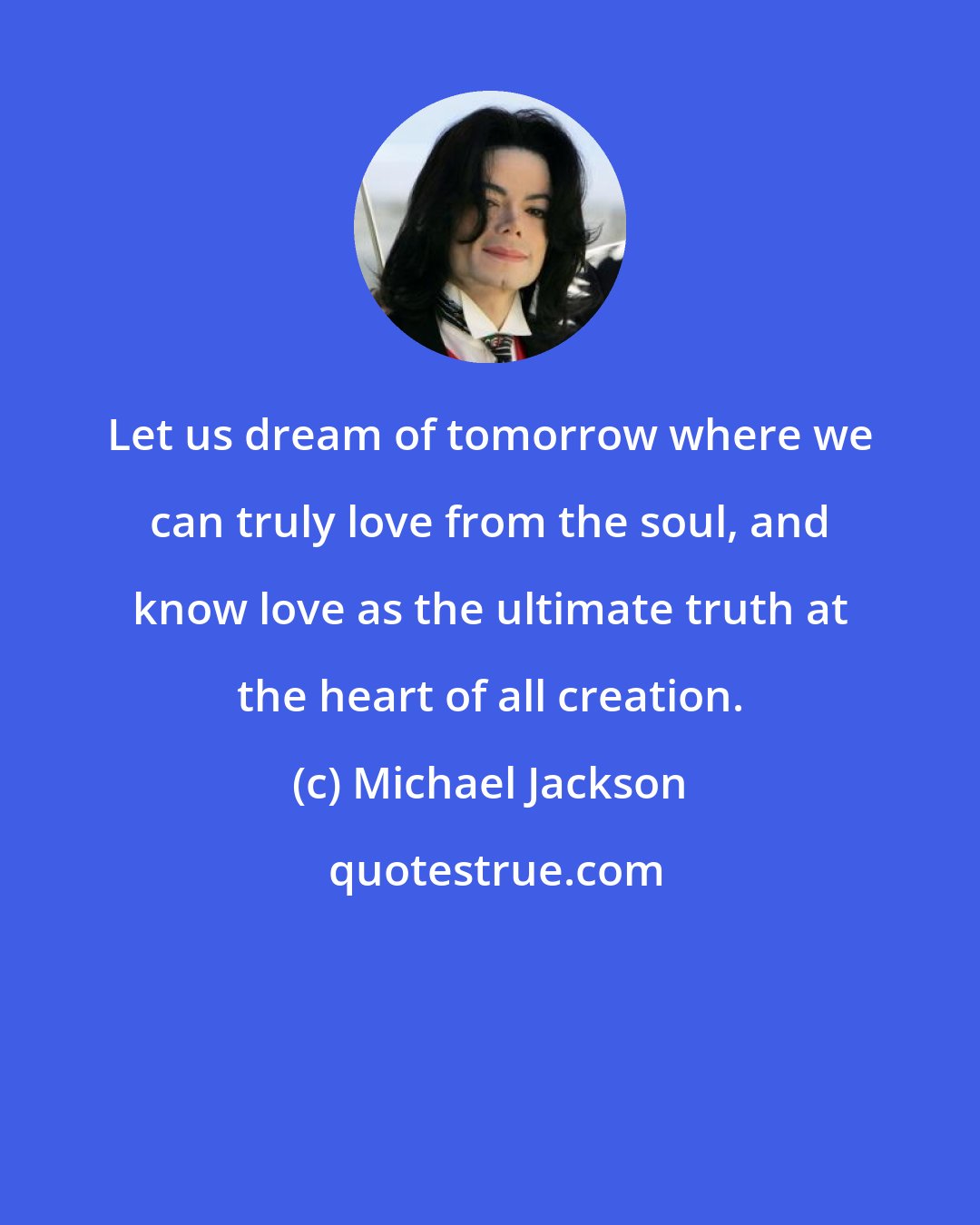 Michael Jackson: Let us dream of tomorrow where we can truly love from the soul, and know love as the ultimate truth at the heart of all creation.